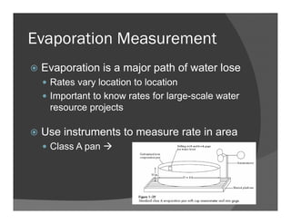 Evaporation Measurement
Evaporation is a major path of water lose
Rates vary location to location
Important to know rates for large-scale water
resource projects
Use instruments to measure rate in area
Class A pan
 