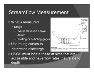 Streamflow Measurement
What’s measured
Stage
○ Water elevation above
datum
○ Floating or bubbling gages
Use rating curves to
determine discharge
USGS must locate these at sites that are
accessible and have flow rates that relate to
depth
 