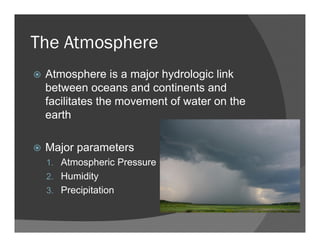 The Atmosphere
Atmosphere is a major hydrologic link
between oceans and continents and
facilitates the movement of water on the
earth
Major parameters
1. Atmospheric Pressure
2. Humidity
3. Precipitation
 