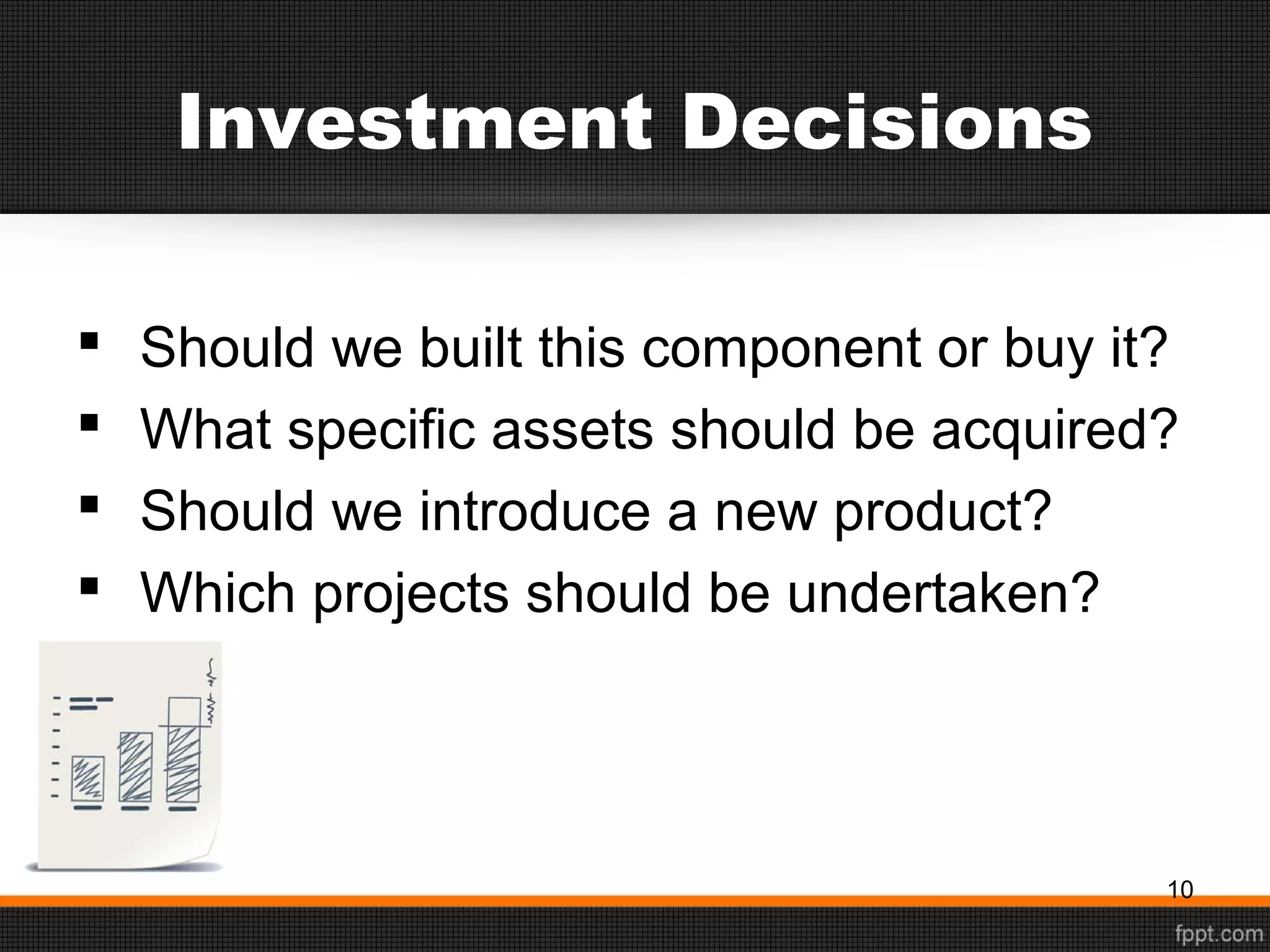 Investment Decisions
 Should we built this component or buy it?
 What specific assets should be acquired?
 Should we introduce a new product?
 Which projects should be undertaken?
10
 