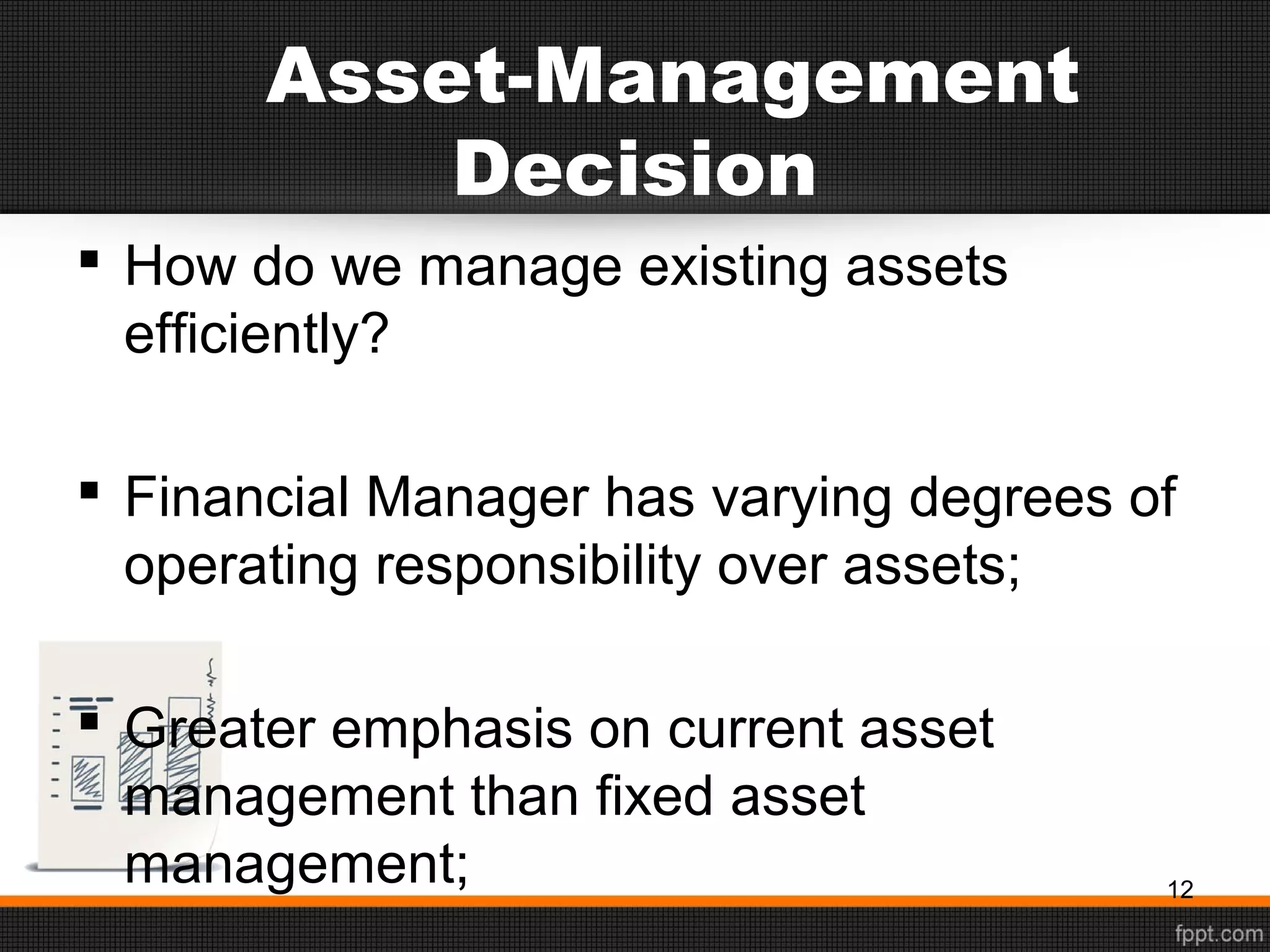 Asset-Management
Decision
 How do we manage existing assets
efficiently?
 Financial Manager has varying degrees of
operating responsibility over assets;
 Greater emphasis on current asset
management than fixed asset
management; 12
 