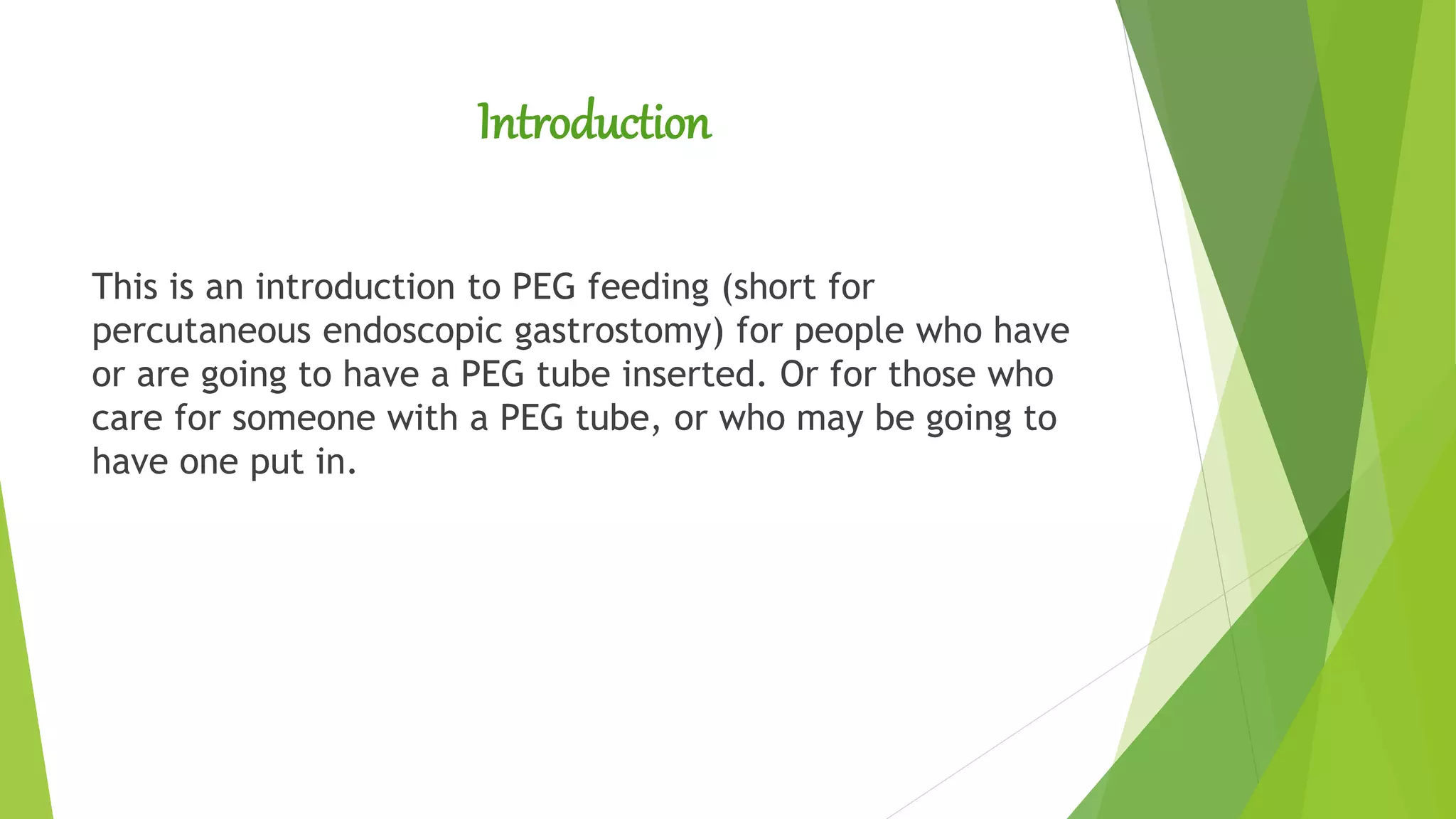 Introduction
This is an introduction to PEG feeding (short for
percutaneous endoscopic gastrostomy) for people who have
or are going to have a PEG tube inserted. Or for those who
care for someone with a PEG tube, or who may be going to
have one put in.