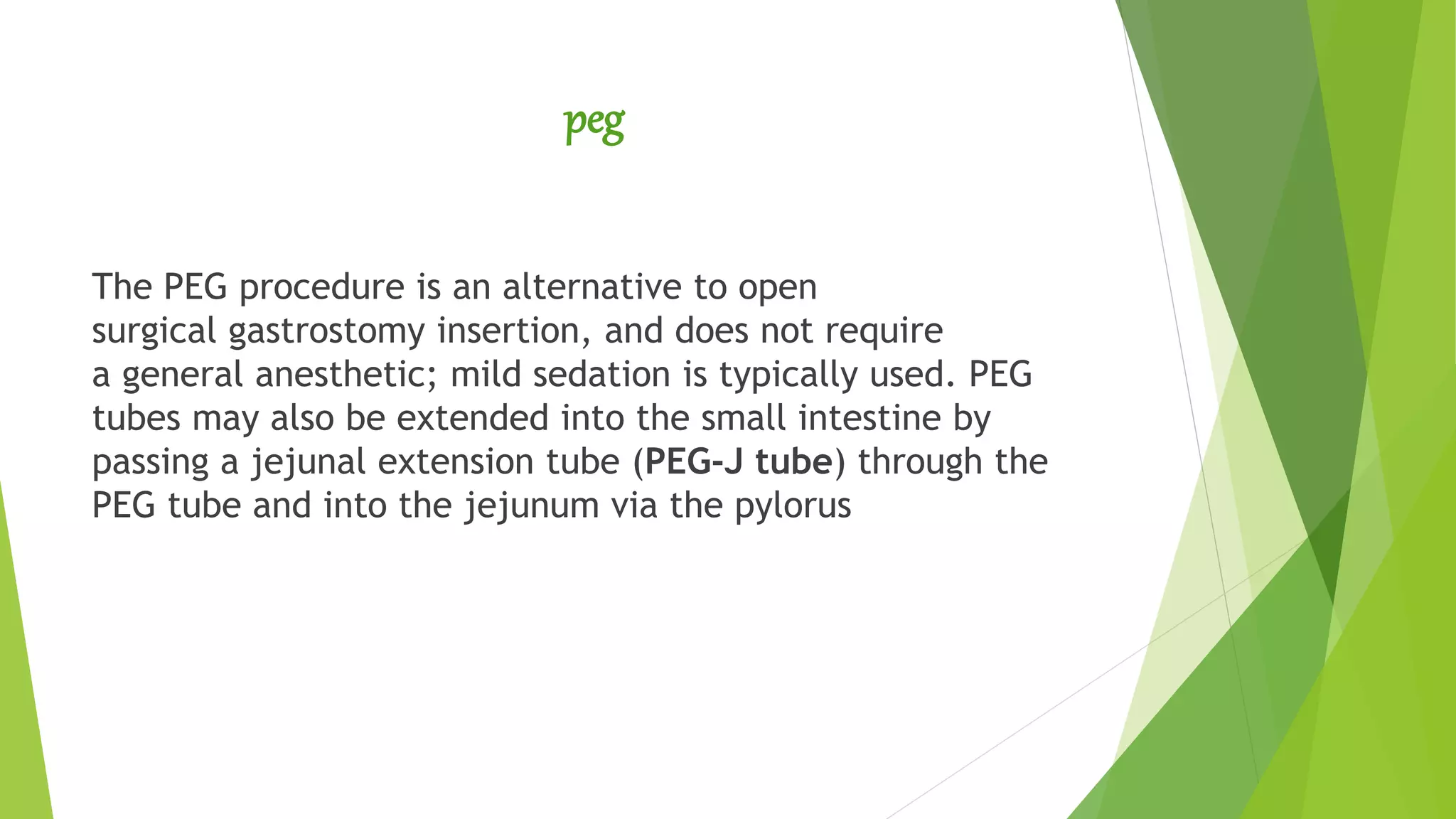 peg
The PEG procedure is an alternative to open
surgical gastrostomy insertion, and does not require
a general anesthetic; mild sedation is typically used. PEG
tubes may also be extended into the small intestine by
passing a jejunal extension tube (PEG-J tube) through the
PEG tube and into the jejunum via the pylorus