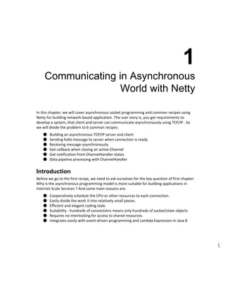  
1 
Communicating in Asynchronous 
World with Netty 
In this chapter, we will cover asynchronous socket programming and common recipes using 
Netty for building network­based application. The user story is, you get requirements to 
develop a system, that client and server can communicate asynchronously using TCP/IP . So 
we will divide the problem to 6 common recipes: 
● Building an asynchronous TCP/IP server and client 
● Sending hello message to server when connection is ready 
● Receiving message asynchronously 
● Get callback when closing an active Channel 
● Get notification from ChannelHandler states 
● Data pipeline processing with ChannelHandler 
Introduction 
Before we go to the first recipe, we need to ask ourselves for the key question of first chapter: 
Why is the asynchronous programming model is more suitable for building applications in 
Internet­Scale Services ? And some main reasons are: 
● Cooperatively schedule the CPU or other resources to each connection. 
● Easily divide the work it into relatively small pieces. 
● Efficient and elegant coding style. 
● Scalability ­ hundreds of connections means only hundreds of socket/state objects 
● Requires no interlocking for access to shared resources. 
● integrates easily with event­driven programming and Lambda Expression in Java 8 
 
 
 
 