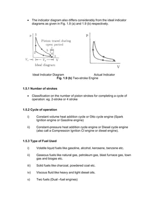 · The indicator diagram also differs considerably from the ideal indicator
diagrams as given in Fig. 1.9 (a) and 1.9 (b) respectively.
Ideal Indicator Diagram Actual Indicator
Fig. 1.9 (b) Two-stroke Engine
1.5.1 Number of strokes
· Classification on the number of piston strokes for completing a cycle of
operation: eg. 2-stroke or 4 stroke
1.5.2 Cycle of operation
i) Constant volume heat addition cycle or Otto cycle engine (Spark
Ignition engine or Gasoline engine)
ii) Constant-pressure heat addition cycle engine or Diesel cycle engine
(also call a Compression Ignition CI engine or diesel engine).
1.5.3 Type of Fuel Used
i) Volatile liquid fuels like gasoline, alcohol, kerosene, benzene etc.
ii) Gaseous fuels like natural gas, petroleum gas, blast furnace gas, town
gas and biogas etc.
iii) Solid fuels like charcoal, powdered coal etc.
iv) Viscous fluid like heavy and light diesel oils.
v) Two fuels (Dual –fuel engines)
 