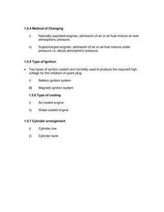 1.5.4 Method of Changing
i) Naturally aspirated engines: admission of air or air-fuel mixture at near
atmospheric pressure.
ii) Supercharged engines: admission of air or air-fuel mixture under
pressure i.e. above atmospheric pressure.
1.5.5 Type of Ignition
· Two types of ignition system are normally used to produce the required high
voltage for the initiation of spark plug:
i) Battery ignition system
ii) Magneto ignition system
1.5.6 Type of cooling
i) Air-cooled engine
ii) Water-cooled engine
1.5.7 Cylinder arrangement
i) Cylinder row
ii) Cylinder bank
 