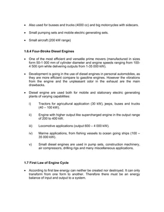 · Also used for busses and trucks (4000 cc) and big motorcycles with sidecars.
· Small pumping sets and mobile electric generating sets.
· Small aircraft (200 kW range)
1.6.4 Four-Stroke Diesel Engines
· One of the most efficient and versatile prime movers (manufactured in sizes
form 50-1 000 mm of cylinder diameter and engine speeds ranging from 100-
4 500 rpm while delivering outputs from 1-35 000 kW).
· Development is going in the use of diesel engines in personal automobiles, as
they are more efficient compare to gasoline engines. However the vibrations
from the engine and the unpleasant odor in the exhaust are the main
drawbacks.
· Diesel engine are used both for mobile and stationary electric generating
plants of varying capabilities:
i) Tractors for agricultural application (30 kW), jeeps, buses and trucks
(40 – 100 kW).
ii) Engine with higher output like supercharged engine in the output range
of 200 to 400 kW.
iii) Locomotive applications (output 600 – 4 000 kW).
iv) Marine applications, from fishing vessels to ocean going ships (100 –
35 000 kW).
v) Small diesel engines are used in pump sets, construction machinery,
air compressors, drilling rigs and many miscellaneous applications.
1.7 First Law of Engine Cycle
· According to first law energy can neither be created nor destroyed. It can only
transform from one form to another. Therefore there must be an energy
balance of input and output to a system.
 