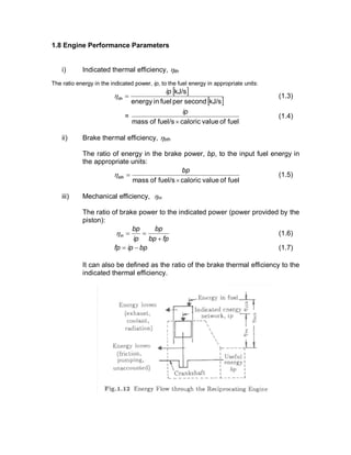 1.8 Engine Performance Parameters
i) Indicated thermal efficiency, hith
The ratio energy in the indicated power, ip, to the fuel energy in appropriate units:
[ ]
[ ]kJ/ssecondperfuelinenergy
kJ/sip
ith =h (1.3)
=
fuelofvaluecaloricfuel/sofmass ´
ip
(1.4)
ii) Brake thermal efficiency, hbth
The ratio of energy in the brake power, bp, to the input fuel energy in
the appropriate units:
fuelofvaluecaloricfuel/sofmass ´
=
bp
bthh (1.5)
iii) Mechanical efficiency, hm
The ratio of brake power to the indicated power (power provided by the
piston):
fpbp
bp
ip
bp
m
+
==h (1.6)
bpipfp -= (1.7)
It can also be defined as the ratio of the brake thermal efficiency to the
indicated thermal efficiency.
 