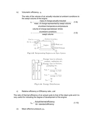 iv) Volumetric efficiency, hv
The ratio of the volume of air actually inducted at ambient conditions to
the swept volume of the engine:
pressureandetemperaturambientat
volumesweptbydrepresentechargeofmass
inductedactuallychargeofmass
=vh (1.8)
volumeswept
conditionsambientat
strokeperaspiratedchargeofvolume
= (1.9)
v) Relative efficiency or Efficiency ratio, hrel
The ratio of thermal efficiency of an actual cycle to that of the ideal cycle and it is
very useful for indicating the degree of development of the engine:
efficiencystandard-Air
efficiencythermalActual
=relh (1.10)
vi) Mean effective pressure, pm
 