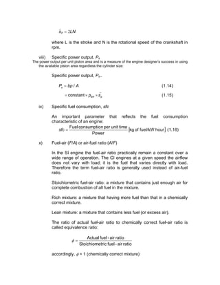LNsp 2=
_
where L is the stroke and N is the rotational speed of the crankshaft in
rpm.
viii) Specific power output. Ps
The power output per unit piston area and is a measure of the engine designer’s success in using
the available piston area regardless the cylinder size:
Specific power output, Ps..
AbpPs /= (1.14)
_
constant pbm sp ´´= (1.15)
ix) Specific fuel consumption, sfc
An important parameter that reflects the fuel consumption
characteristic of an engine:
[ ]hourfuel/kWofkg
Power
timeunitpernconsumptioFuel
=sfc (1.16)
x) Fuel-air (F/A) or air-fuel ratio (A/F)
In the SI engine the fuel-air ratio practically remain a constant over a
wide range of operation. The CI engines at a given speed the airflow
does not vary with load; it is the fuel that varies directly with load.
Therefore the term fuel-air ratio is generally used instead of air-fuel
ratio.
Stoichiometric fuel-air ratio: a mixture that contains just enough air for
complete combustion of all fuel in the mixture.
Rich mixture: a mixture that having more fuel than that in a chemically
correct mixture.
Lean mixture: a mixture that contains less fuel (or excess air).
The ratio of actual fuel-air ratio to chemically correct fuel-air ratio is
called equivalence ratio:
ratioair-fueltricStoichiome
ratioair-fuelActual
=f
accordingly, f = 1 (chemically correct mixture)
 