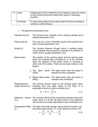 *13. Cams Integral parts of the camshaft and are design to open the valves
at the correct timing and to keep them open for necessary
duration.
Fly Wheel A mass inertia attach to the output shaft in the form of wheel to
achieve a uniform torque.
· The general nomenclatures are:
Cylinder bore (d): The nominal inner diameter of the working cylinder and is
usually expressed in mm.
Piston area (A): The area of a circle of diameter equal to the cylinder bore
and is usually expressed in cm2
.
Stroke (L): The nominal distance through which a working piston
moves between two successive reversals of its direction of
motion and is usually expressed in mm.
Dead centre: The position of the working piston and the moving parts
which are mechanically connected to it, at the moment
when the direction of the piston motion is reversed at
either end of the stroke. There are two dead centres in the
engine:
i) Top dead centre
(TDC):
The dead centre when the piston is
farthest from the crankshaft.
ii) Bottom dead centre
(BDC):
The dead centre when the piston is
nearest to the crankshaft.
Displacement or
swept volume (Vs):
The nominal volume swept by the working piston when
travelling from one dead centre to the other. It is
expressed in terms of cubic centimetre (cc):
LdLAVs
2
4
p
=´= (1.1)
Clearance volume
(VC):
The nominal volume of the combustion chamber above the
piston when it is at the top dead centre is the clearance
volume and it is usually expressed in cubic centimetre (cc).
Compression Ratio
(r):
The ratio of the total cylinder volume when the piston is at
the bottom dead centre, VT, to the clearance volume, VC:
C
s
C
sC
C
T
V
V
V
VV
V
V
r +=
+
== 1 (1.2)
 