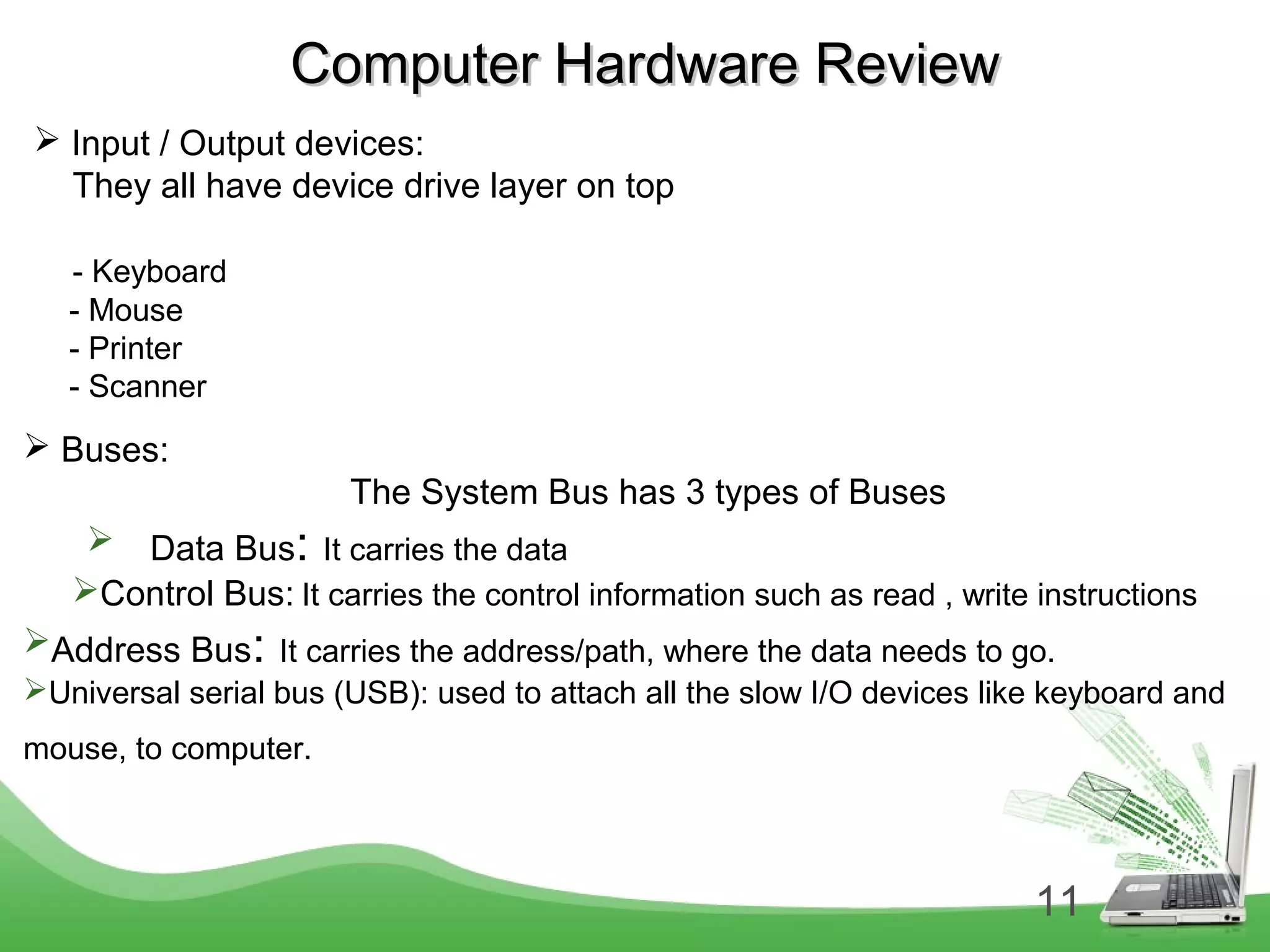 11
Computer Hardware ReviewComputer Hardware Review
 Input / Output devices:
They all have device drive layer on top
- Keyboard
- Mouse
- Printer
- Scanner
 Buses:
The System Bus has 3 types of Buses
 Data Bus: It carries the data
Control Bus: It carries the control information such as read , write instructions
Address Bus: It carries the address/path, where the data needs to go.
Universal serial bus (USB): used to attach all the slow I/O devices like keyboard and
mouse, to computer.
 
