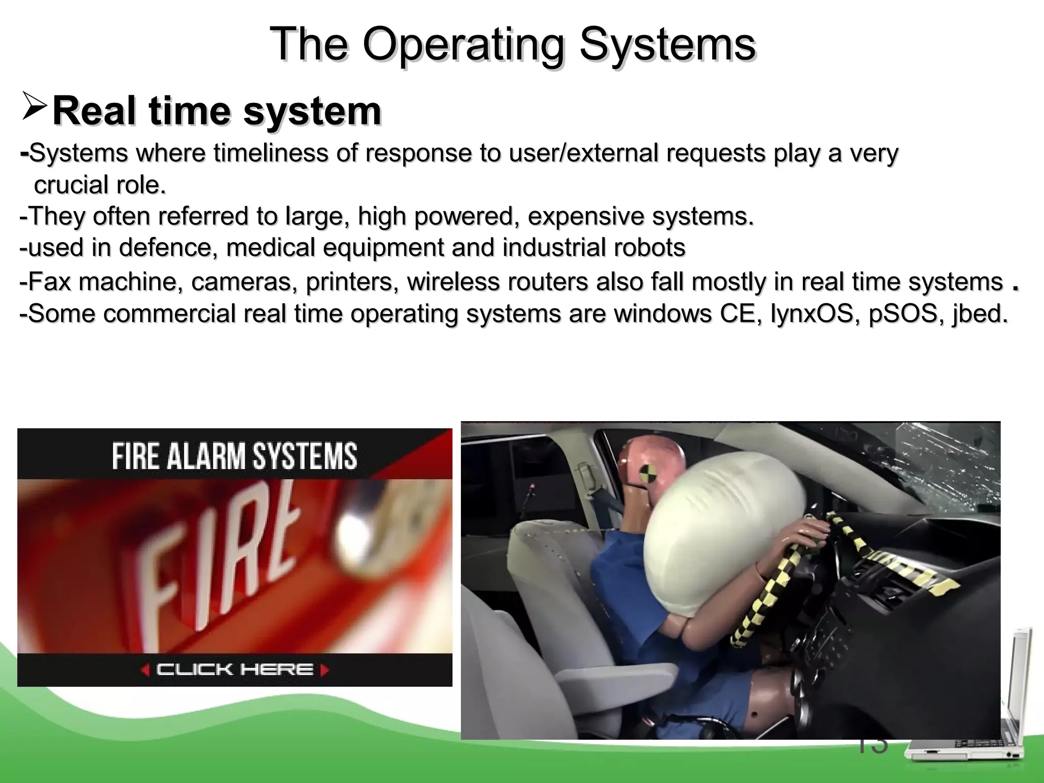13
The Operating SystemsThe Operating Systems
Real time systemReal time system
--Systems where timeliness of response to user/external requests play a verySystems where timeliness of response to user/external requests play a very
crucial role.crucial role.
-They often referred to large, high powered, expensive systems.-They often referred to large, high powered, expensive systems.
-used in defence, medical equipment and industrial robots-used in defence, medical equipment and industrial robots
-Fax machine, cameras, printers, wireless routers also fall mostly in real time systems-Fax machine, cameras, printers, wireless routers also fall mostly in real time systems ..
-Some commercial real time operating systems are windows CE, lynxOS, pSOS, jbed.-Some commercial real time operating systems are windows CE, lynxOS, pSOS, jbed.
 