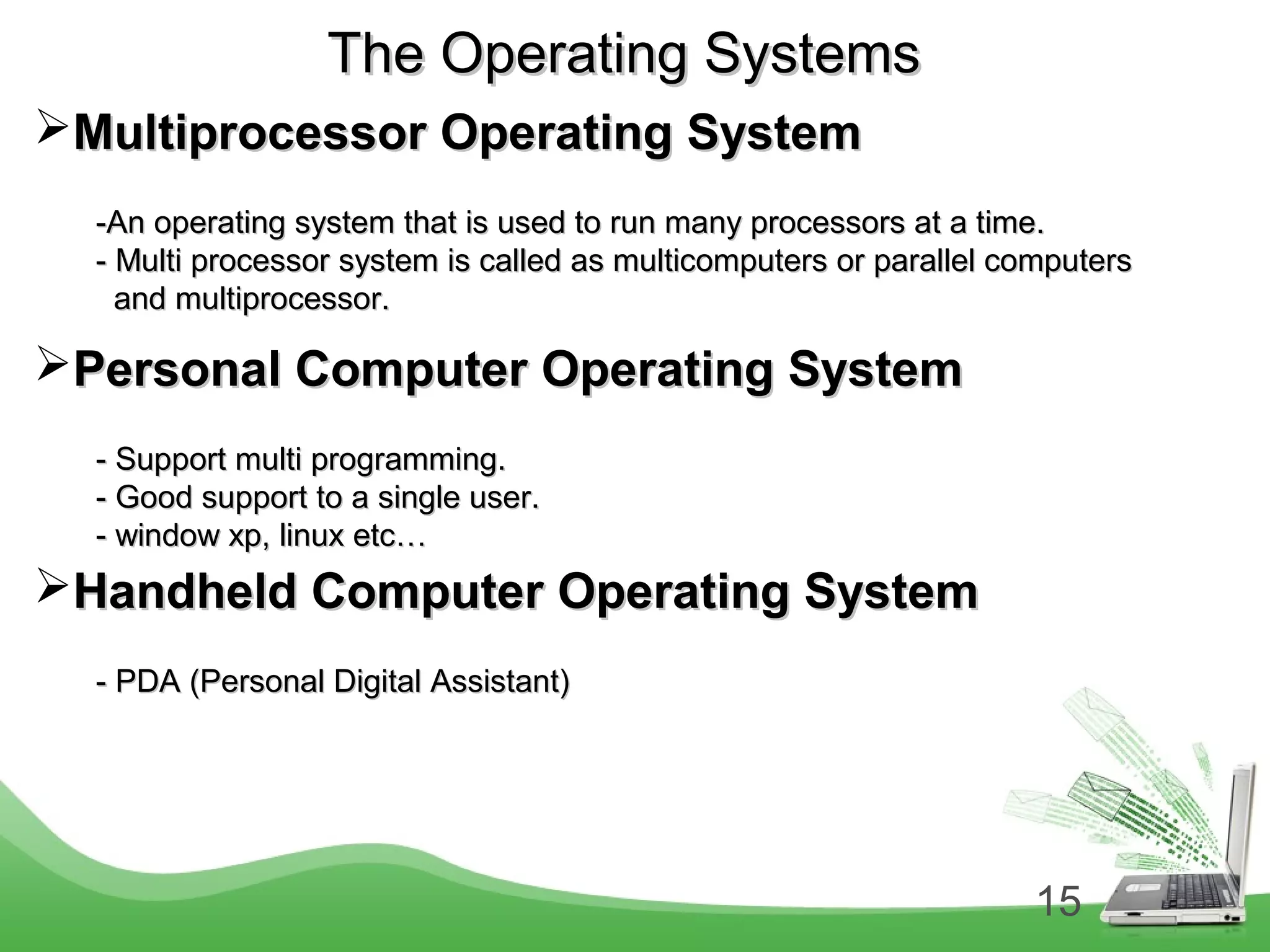 15
The Operating SystemsThe Operating Systems
Multiprocessor Operating SystemMultiprocessor Operating System
-An operating system that is used to run many processors at a time.-An operating system that is used to run many processors at a time.
- Multi processor system is called as multicomputers or parallel computers- Multi processor system is called as multicomputers or parallel computers
and multiprocessor.and multiprocessor.
Personal Computer Operating SystemPersonal Computer Operating System
- Support multi programming.- Support multi programming.
- Good support to a single user.- Good support to a single user.
- window xp, linux etc…- window xp, linux etc…
Handheld Computer Operating SystemHandheld Computer Operating System
- PDA (Personal Digital Assistant)- PDA (Personal Digital Assistant)
 