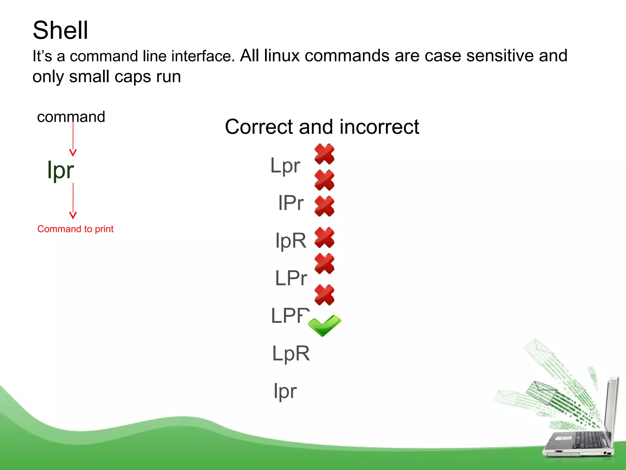 command
lpr
Shell
It’s a command line interface. All linux commands are case sensitive and
only small caps run
Command to print
Lpr
lPr
lpR
LPr
LPR
LpR
lpr
Correct and incorrect
 