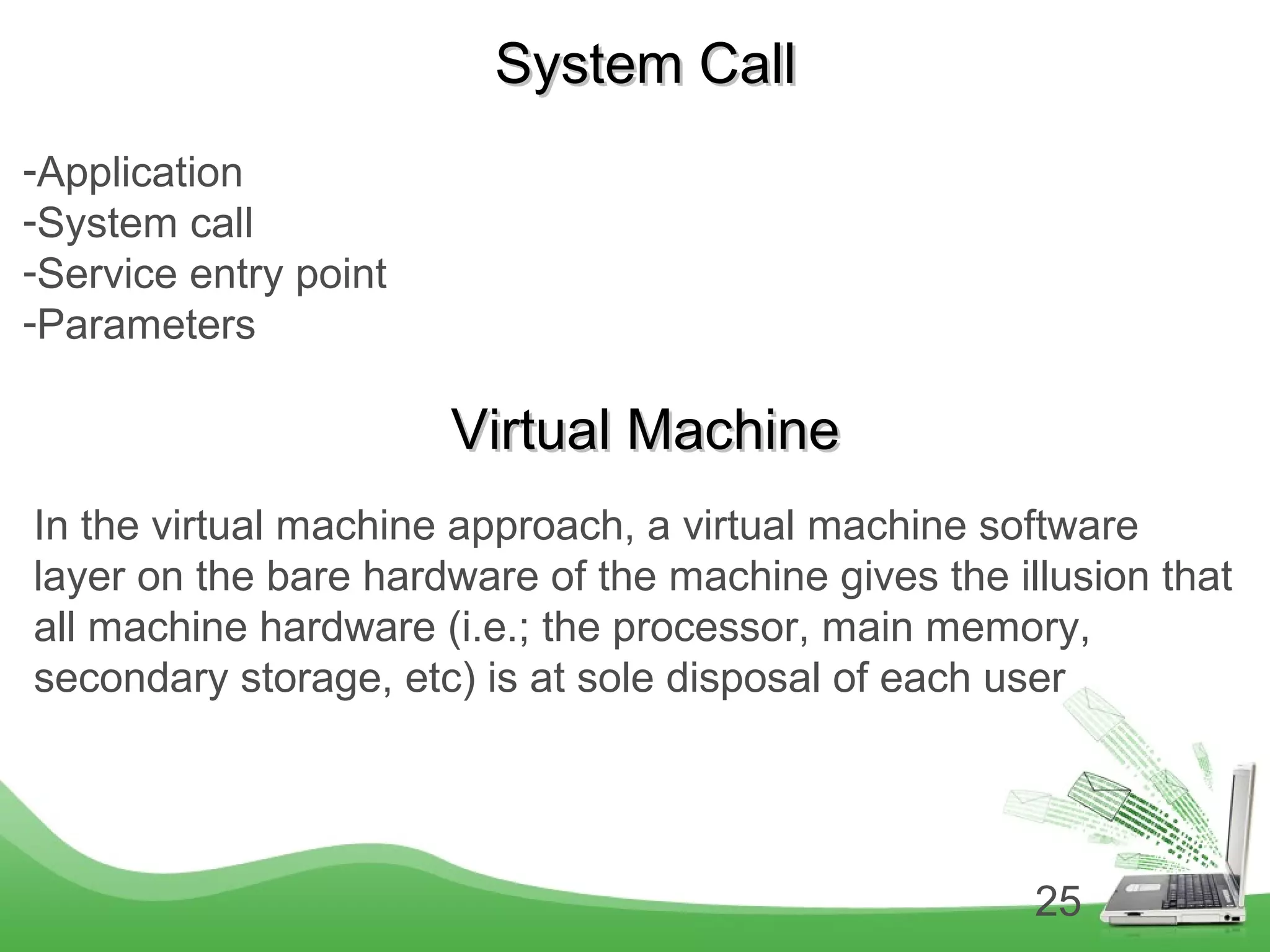 25
System CallSystem Call
-Application
-System call
-Service entry point
-Parameters
Virtual MachineVirtual Machine
In the virtual machine approach, a virtual machine software
layer on the bare hardware of the machine gives the illusion that
all machine hardware (i.e.; the processor, main memory,
secondary storage, etc) is at sole disposal of each user
 