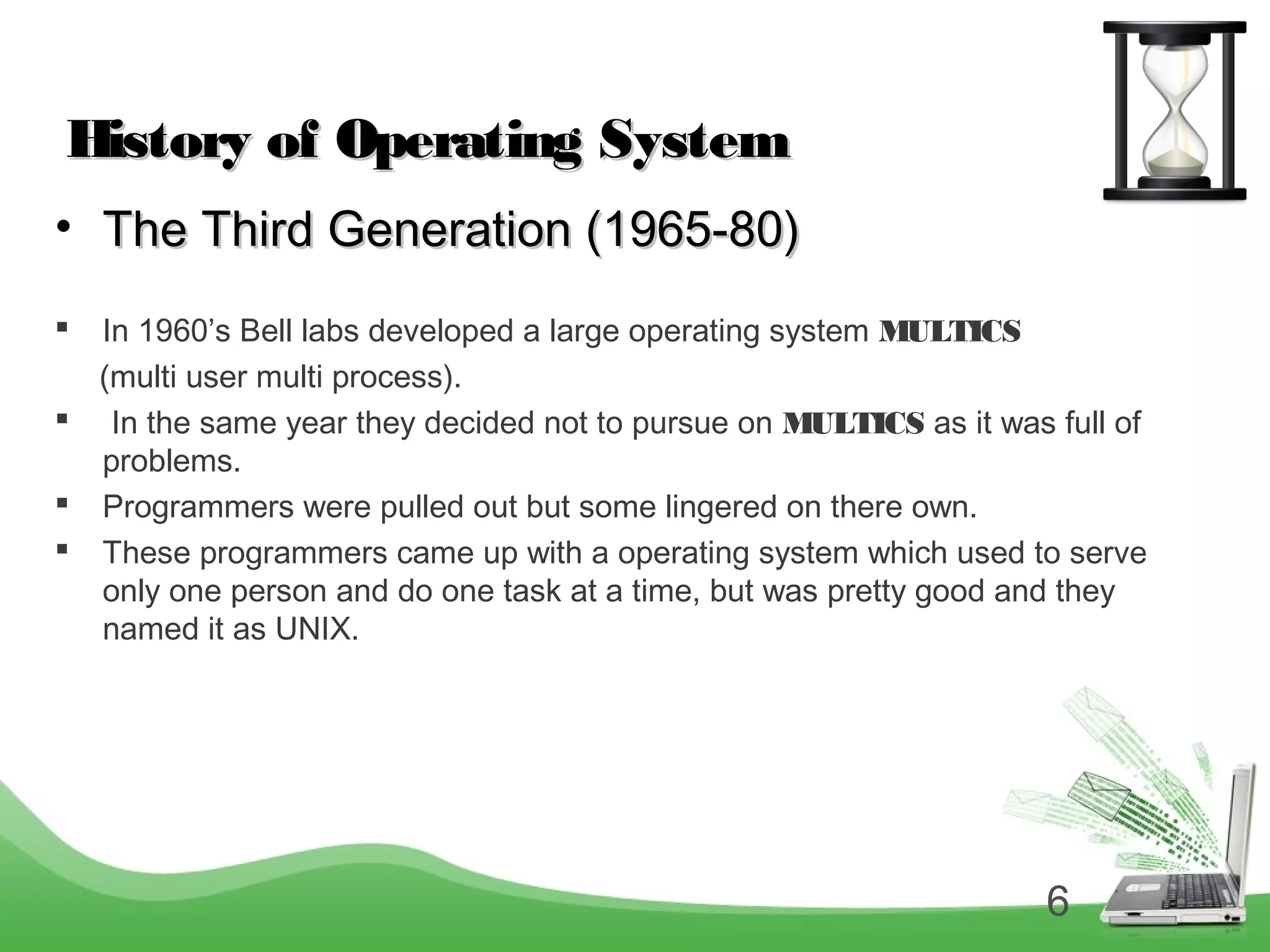 6
History of Operating SystemHistory of Operating System
• The Third Generation (1965-80)The Third Generation (1965-80)
 In 1960’s Bell labs developed a large operating system MULTICS
(multi user multi process).
 In the same year they decided not to pursue on MULTICS as it was full of
problems.
 Programmers were pulled out but some lingered on there own.
 These programmers came up with a operating system which used to serve
only one person and do one task at a time, but was pretty good and they
named it as UNIX.
 