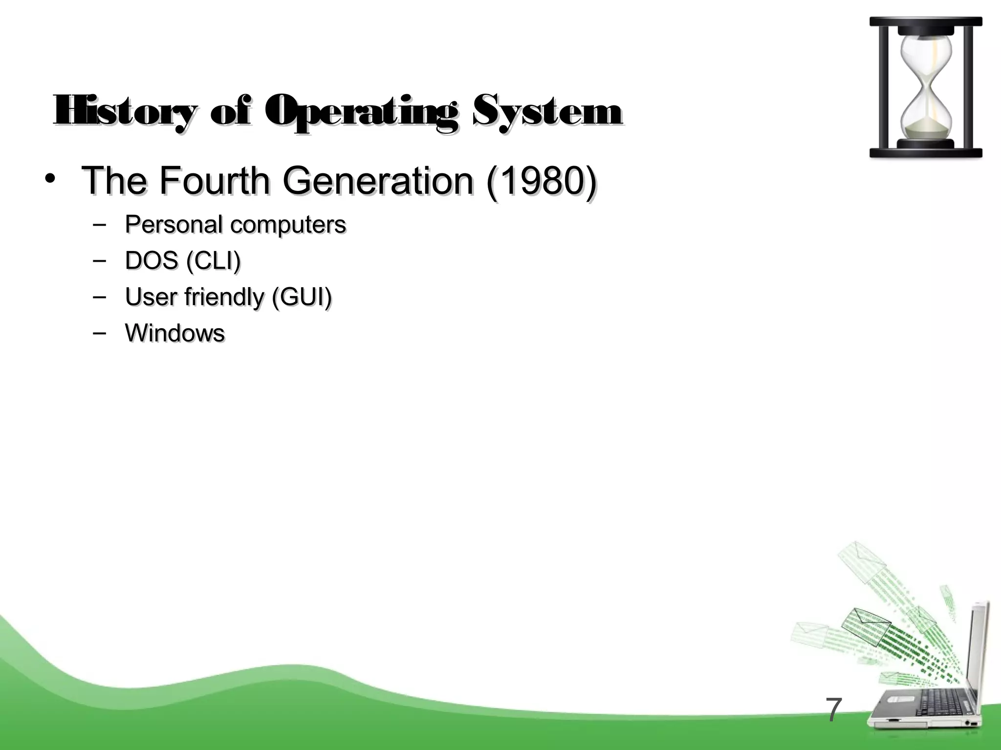 7
History of Operating SystemHistory of Operating System
• The Fourth Generation (1980)The Fourth Generation (1980)
– Personal computersPersonal computers
– DOS (CLI)DOS (CLI)
– User friendly (GUI)User friendly (GUI)
– WindowsWindows
 