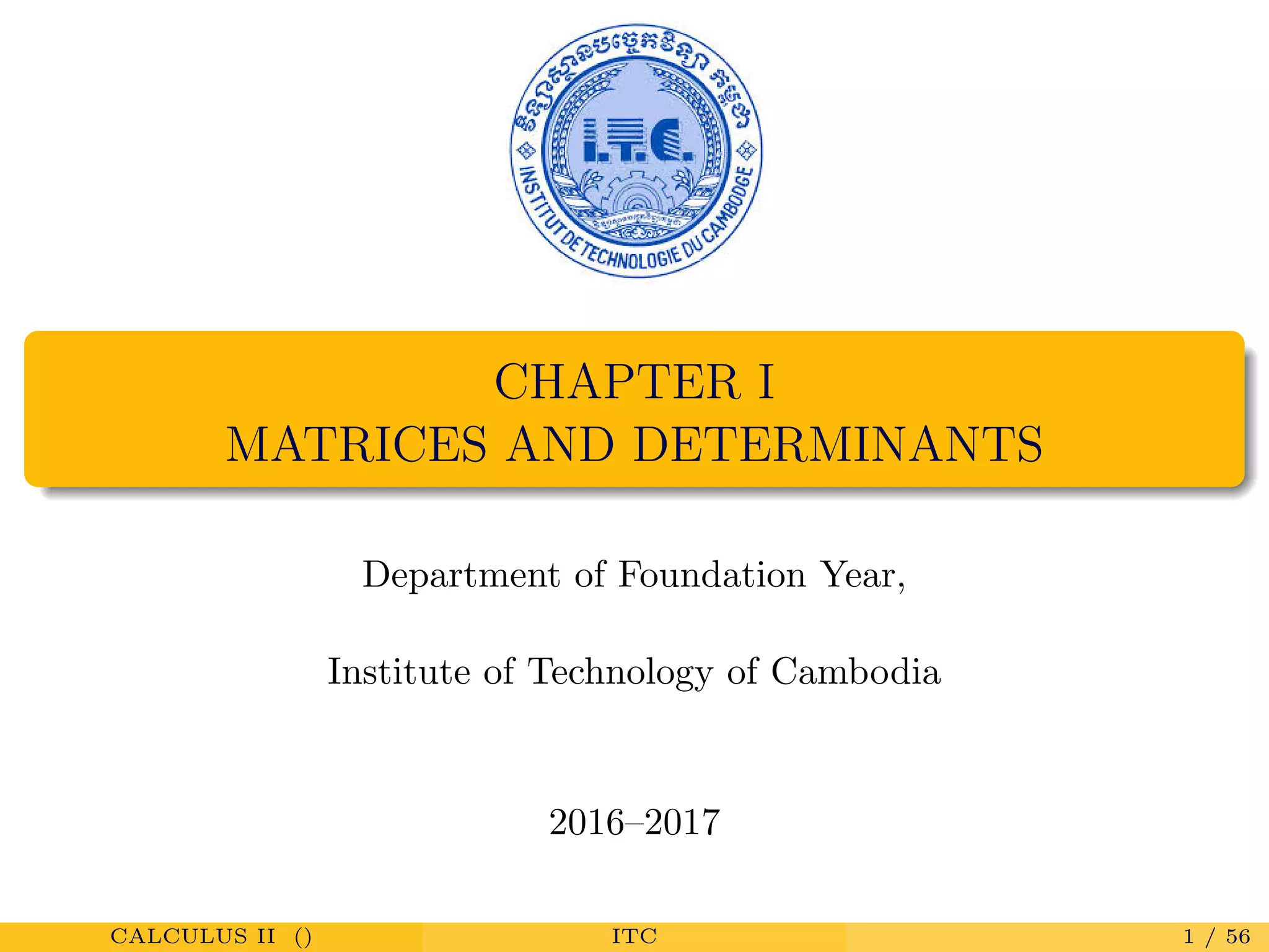 CHAPTER I
MATRICES AND DETERMINANTS
Department of Foundation Year,
Institute of Technology of Cambodia
2016–2017
CALCULUS II () ITC 1 / 56
 