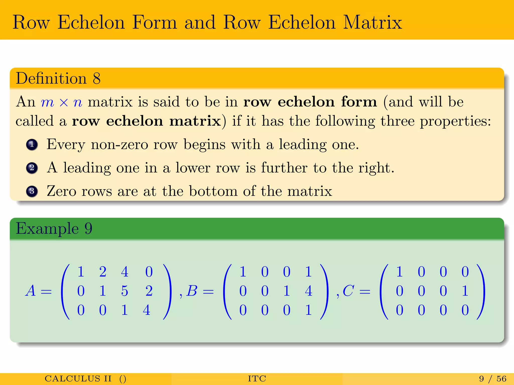 Row Echelon Form and Row Echelon Matrix
Deﬁnition 8
An m × n matrix is said to be in row echelon form (and will be
called a row echelon matrix) if it has the following three properties:
1 Every non-zero row begins with a leading one.
2 A leading one in a lower row is further to the right.
3 Zero rows are at the bottom of the matrix
Example 9
A =


1 2 4 0
0 1 5 2
0 0 1 4

 , B =


1 0 0 1
0 0 1 4
0 0 0 1

 , C =


1 0 0 0
0 0 0 1
0 0 0 0


CALCULUS II () ITC 9 / 56
 