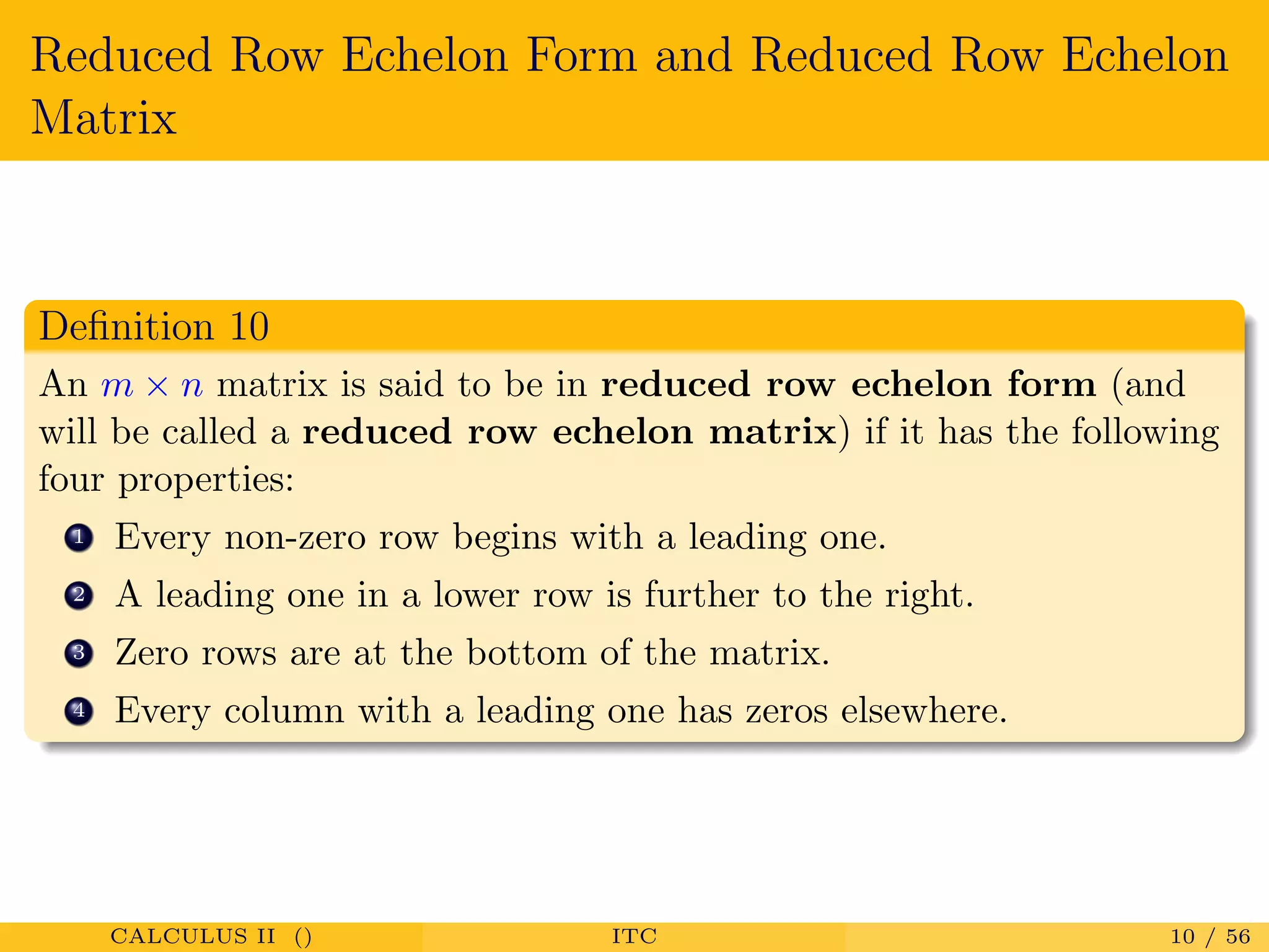Reduced Row Echelon Form and Reduced Row Echelon
Matrix
Deﬁnition 10
An m × n matrix is said to be in reduced row echelon form (and
will be called a reduced row echelon matrix) if it has the following
four properties:
1 Every non-zero row begins with a leading one.
2 A leading one in a lower row is further to the right.
3 Zero rows are at the bottom of the matrix.
4 Every column with a leading one has zeros elsewhere.
CALCULUS II () ITC 10 / 56
 