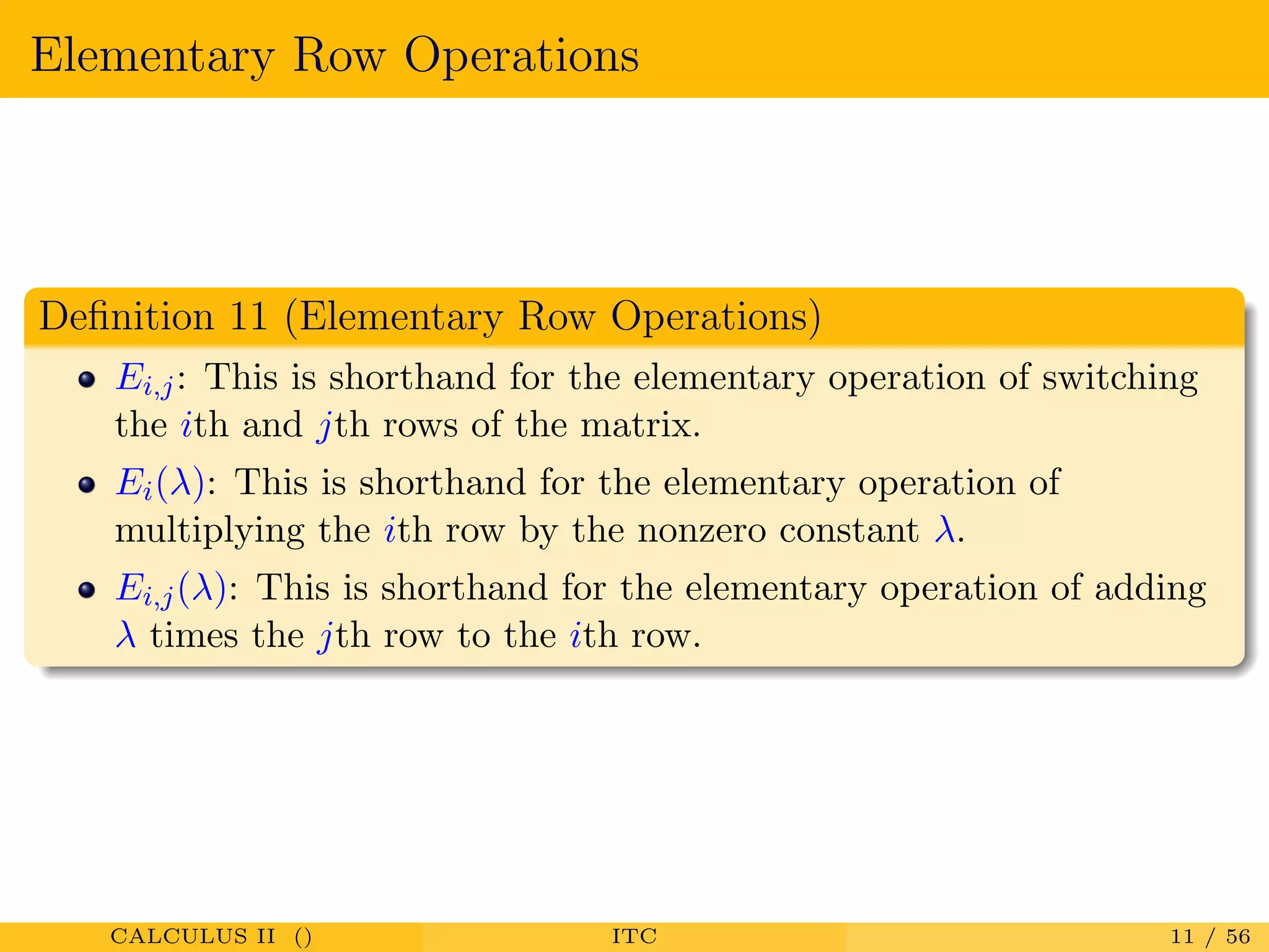 Elementary Row Operations
Deﬁnition 11 (Elementary Row Operations)
Ei,j: This is shorthand for the elementary operation of switching
the ith and jth rows of the matrix.
Ei(λ): This is shorthand for the elementary operation of
multiplying the ith row by the nonzero constant λ.
Ei,j(λ): This is shorthand for the elementary operation of adding
λ times the jth row to the ith row.
CALCULUS II () ITC 11 / 56
 