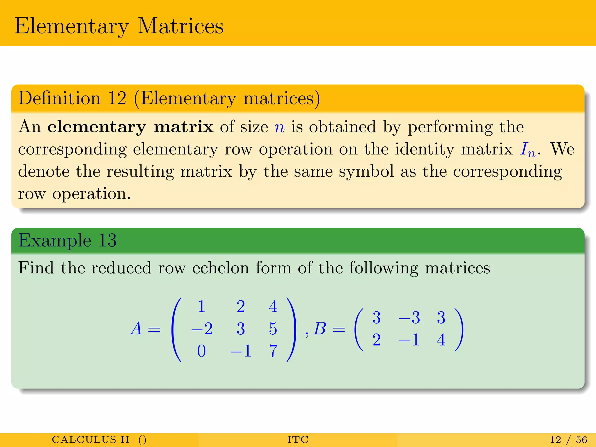 Elementary Matrices
Deﬁnition 12 (Elementary matrices)
An elementary matrix of size n is obtained by performing the
corresponding elementary row operation on the identity matrix In. We
denote the resulting matrix by the same symbol as the corresponding
row operation.
Example 13
Find the reduced row echelon form of the following matrices
A =


1 2 4
−2 3 5
0 −1 7

 , B =
3 −3 3
2 −1 4
CALCULUS II () ITC 12 / 56
 