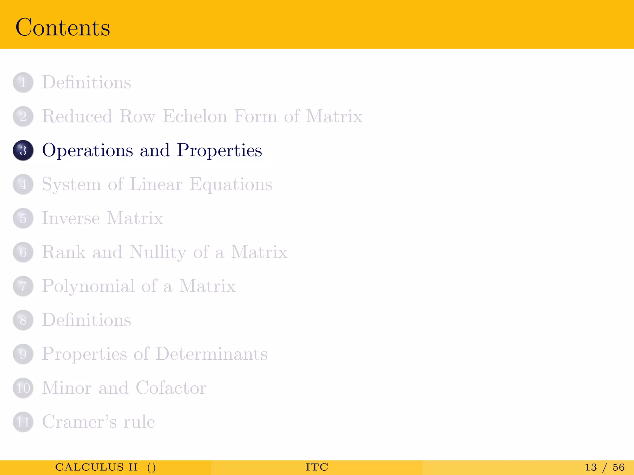 Contents
1 Deﬁnitions
2 Reduced Row Echelon Form of Matrix
3 Operations and Properties
4 System of Linear Equations
5 Inverse Matrix
6 Rank and Nullity of a Matrix
7 Polynomial of a Matrix
8 Deﬁnitions
9 Properties of Determinants
10 Minor and Cofactor
11 Cramer’s rule
CALCULUS II () ITC 13 / 56
 