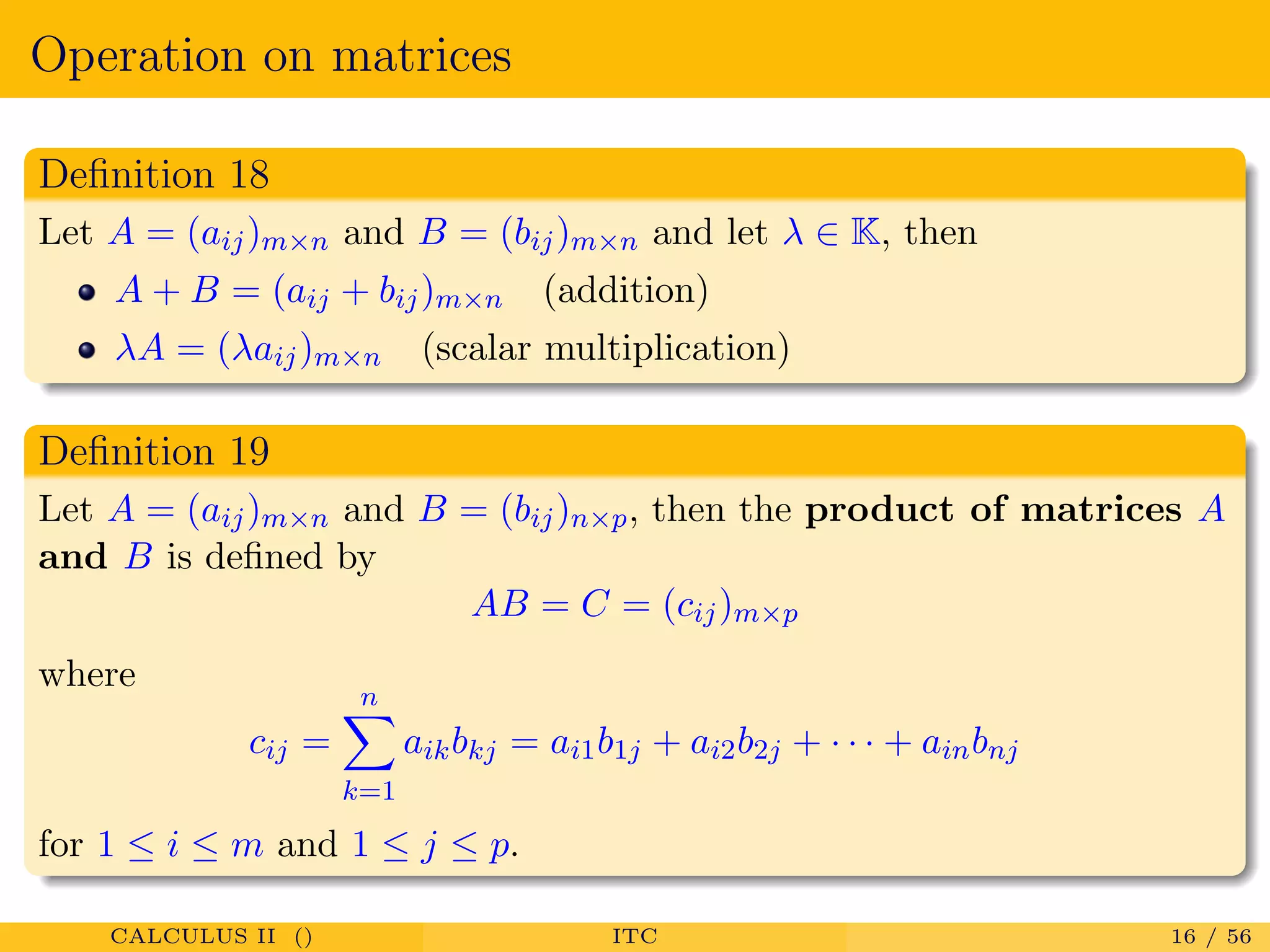 Operation on matrices
Deﬁnition 18
Let A = (aij)m×n and B = (bij)m×n and let λ ∈ K, then
A + B = (aij + bij)m×n (addition)
λA = (λaij)m×n (scalar multiplication)
Deﬁnition 19
Let A = (aij)m×n and B = (bij)n×p, then the product of matrices A
and B is deﬁned by
AB = C = (cij)m×p
where
cij =
n
k=1
aikbkj = ai1b1j + ai2b2j + · · · + ainbnj
for 1 ≤ i ≤ m and 1 ≤ j ≤ p.
CALCULUS II () ITC 16 / 56
 