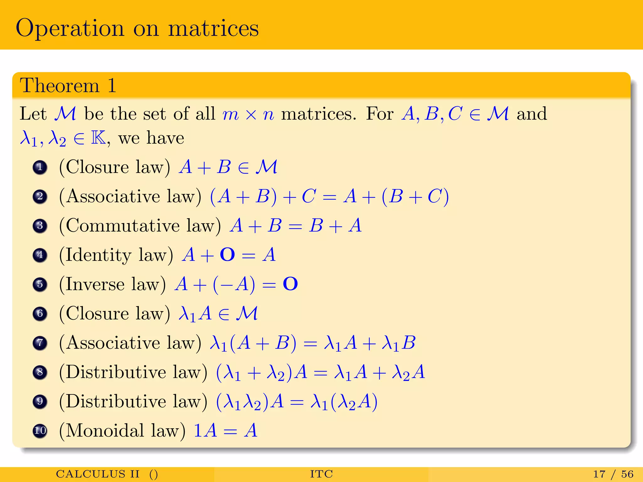 Operation on matrices
Theorem 1
Let M be the set of all m × n matrices. For A, B, C ∈ M and
λ1, λ2 ∈ K, we have
1 (Closure law) A + B ∈ M
2 (Associative law) (A + B) + C = A + (B + C)
3 (Commutative law) A + B = B + A
4 (Identity law) A + O = A
5 (Inverse law) A + (−A) = O
6 (Closure law) λ1A ∈ M
7 (Associative law) λ1(A + B) = λ1A + λ1B
8 (Distributive law) (λ1 + λ2)A = λ1A + λ2A
9 (Distributive law) (λ1λ2)A = λ1(λ2A)
10 (Monoidal law) 1A = A
CALCULUS II () ITC 17 / 56
 