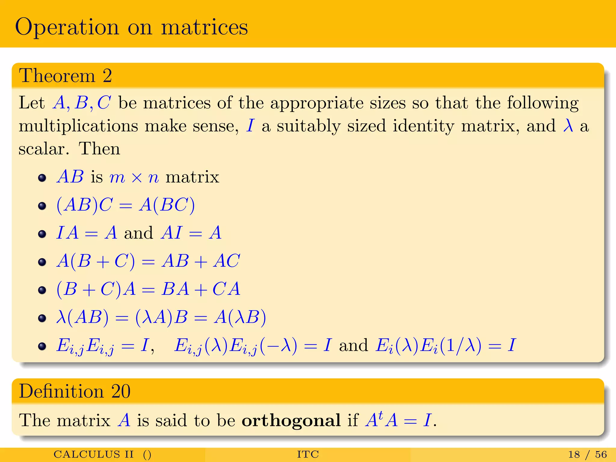 Operation on matrices
Theorem 2
Let A, B, C be matrices of the appropriate sizes so that the following
multiplications make sense, I a suitably sized identity matrix, and λ a
scalar. Then
AB is m × n matrix
(AB)C = A(BC)
IA = A and AI = A
A(B + C) = AB + AC
(B + C)A = BA + CA
λ(AB) = (λA)B = A(λB)
Ei,jEi,j = I, Ei,j(λ)Ei,j(−λ) = I and Ei(λ)Ei(1/λ) = I
Deﬁnition 20
The matrix A is said to be orthogonal if AtA = I.
CALCULUS II () ITC 18 / 56
 