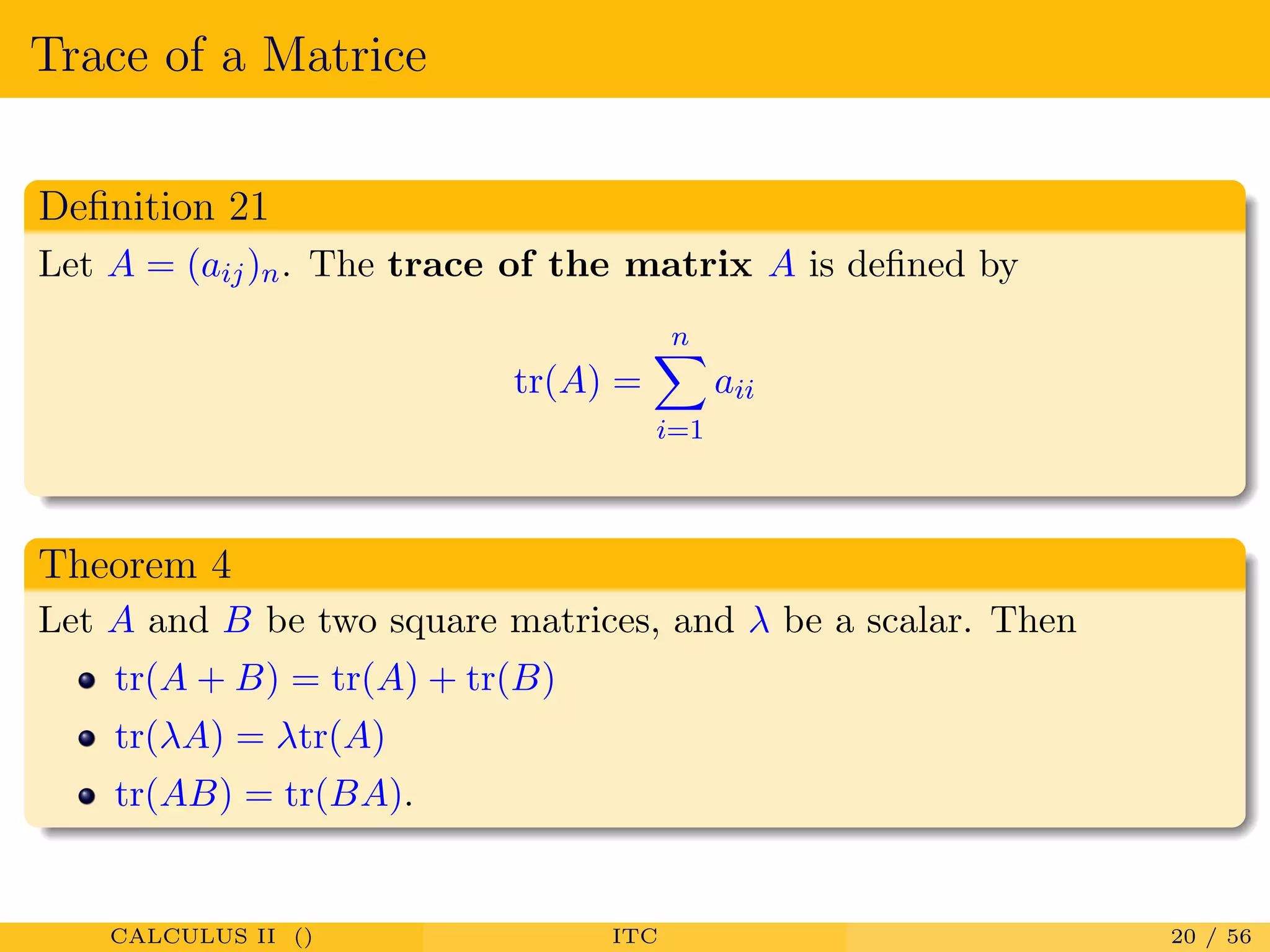 Trace of a Matrice
Deﬁnition 21
Let A = (aij)n. The trace of the matrix A is deﬁned by
tr(A) =
n
i=1
aii
Theorem 4
Let A and B be two square matrices, and λ be a scalar. Then
tr(A + B) = tr(A) + tr(B)
tr(λA) = λtr(A)
tr(AB) = tr(BA).
CALCULUS II () ITC 20 / 56
 
