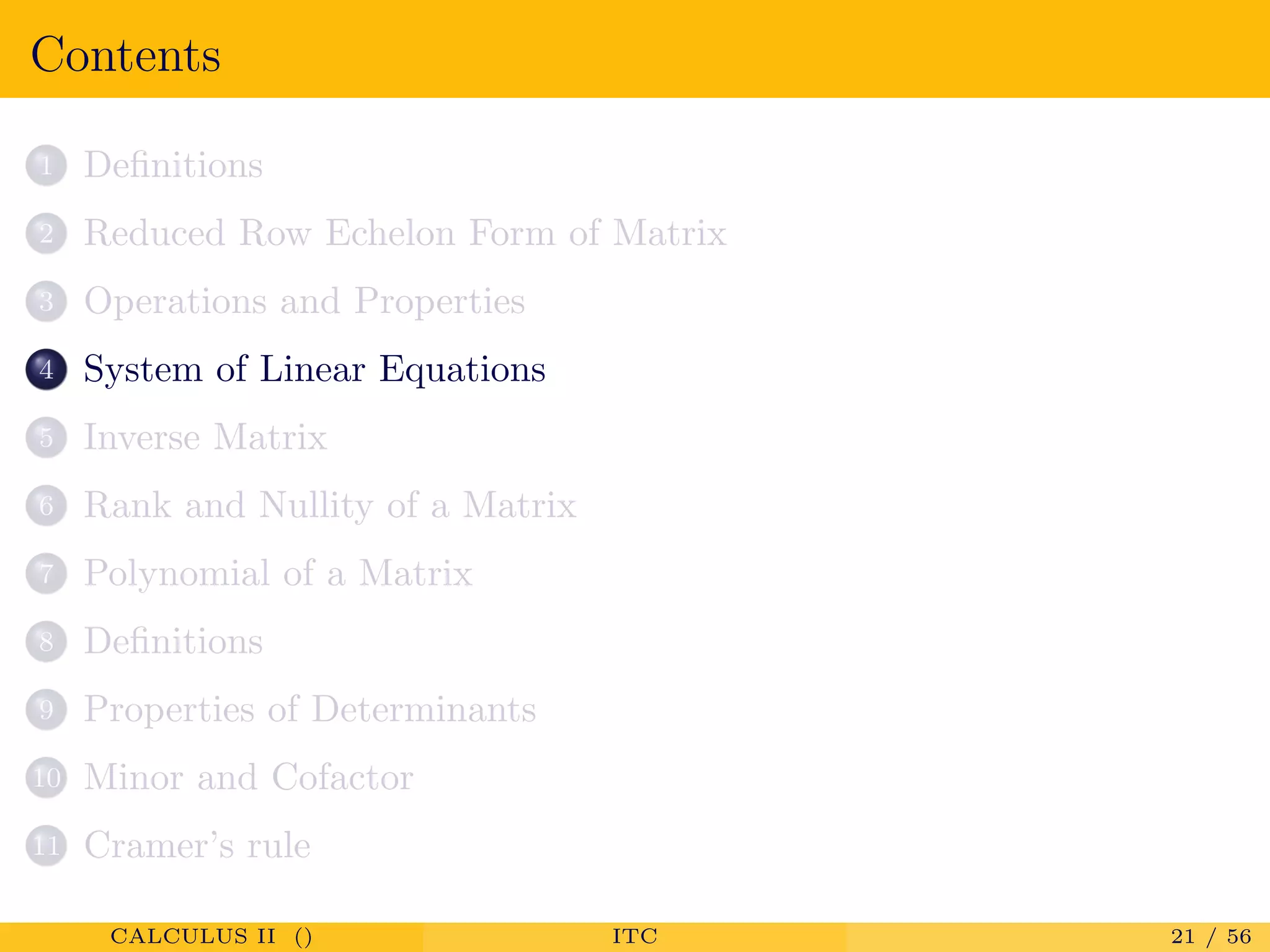 Contents
1 Deﬁnitions
2 Reduced Row Echelon Form of Matrix
3 Operations and Properties
4 System of Linear Equations
5 Inverse Matrix
6 Rank and Nullity of a Matrix
7 Polynomial of a Matrix
8 Deﬁnitions
9 Properties of Determinants
10 Minor and Cofactor
11 Cramer’s rule
CALCULUS II () ITC 21 / 56
 