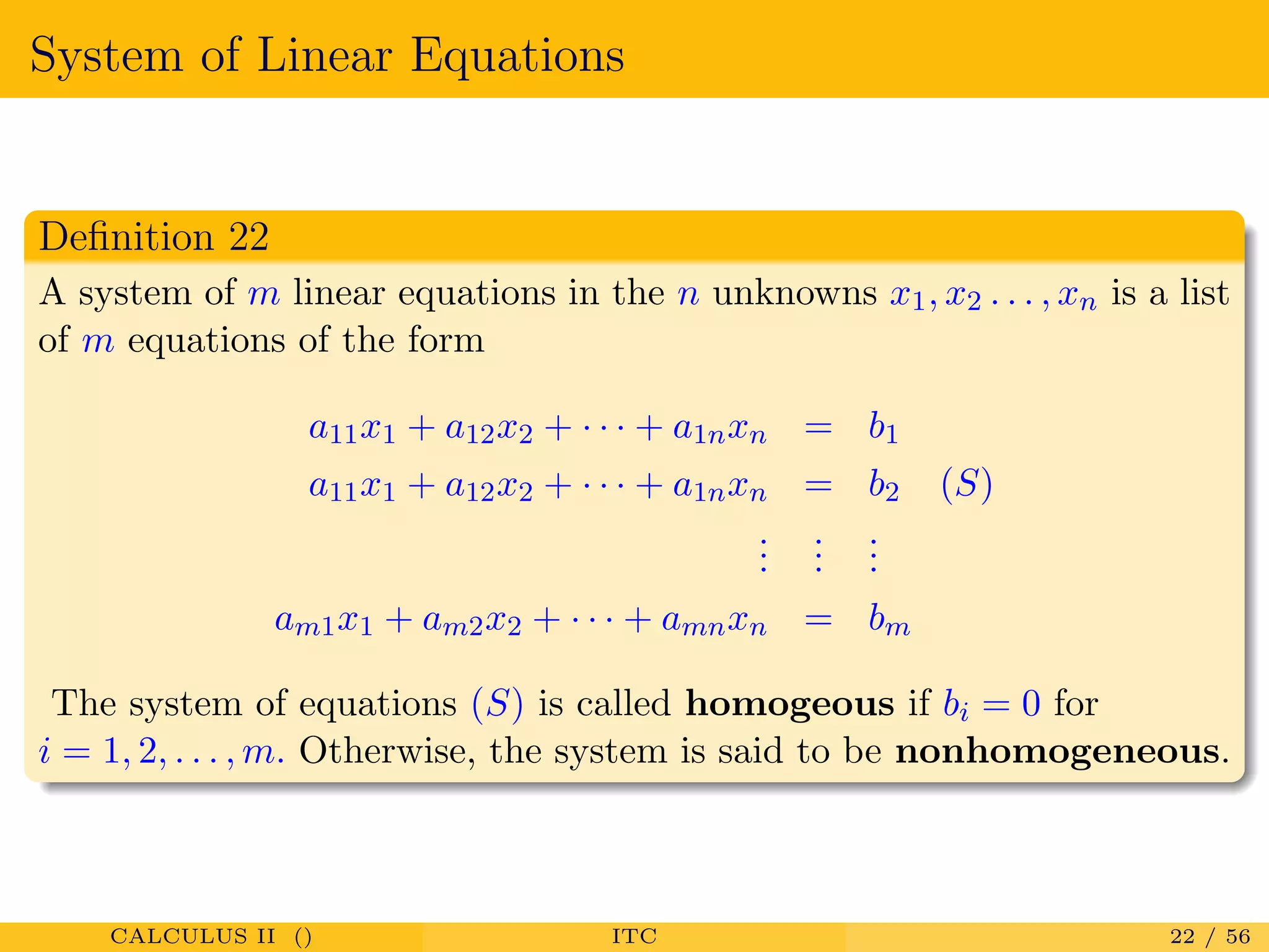 System of Linear Equations
Deﬁnition 22
A system of m linear equations in the n unknowns x1, x2 . . . , xn is a list
of m equations of the form
a11x1 + a12x2 + · · · + a1nxn = b1
a11x1 + a12x2 + · · · + a1nxn = b2 (S)
...
...
...
am1x1 + am2x2 + · · · + amnxn = bm
The system of equations (S) is called homogeous if bi = 0 for
i = 1, 2, . . . , m. Otherwise, the system is said to be nonhomogeneous.
CALCULUS II () ITC 22 / 56
 