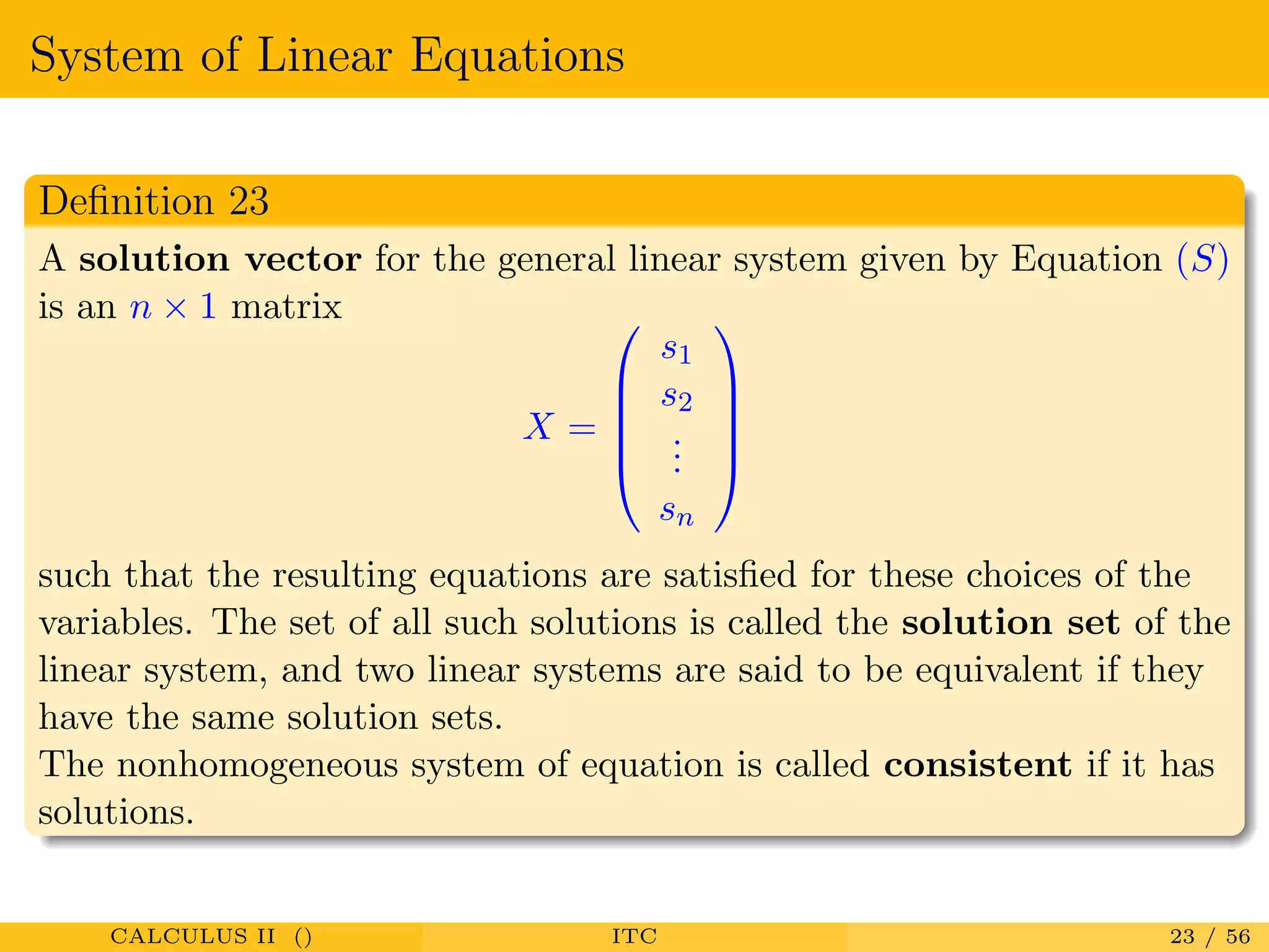 System of Linear Equations
Deﬁnition 23
A solution vector for the general linear system given by Equation (S)
is an n × 1 matrix
X =





s1
s2
...
sn





such that the resulting equations are satisﬁed for these choices of the
variables. The set of all such solutions is called the solution set of the
linear system, and two linear systems are said to be equivalent if they
have the same solution sets.
The nonhomogeneous system of equation is called consistent if it has
solutions.
CALCULUS II () ITC 23 / 56
 