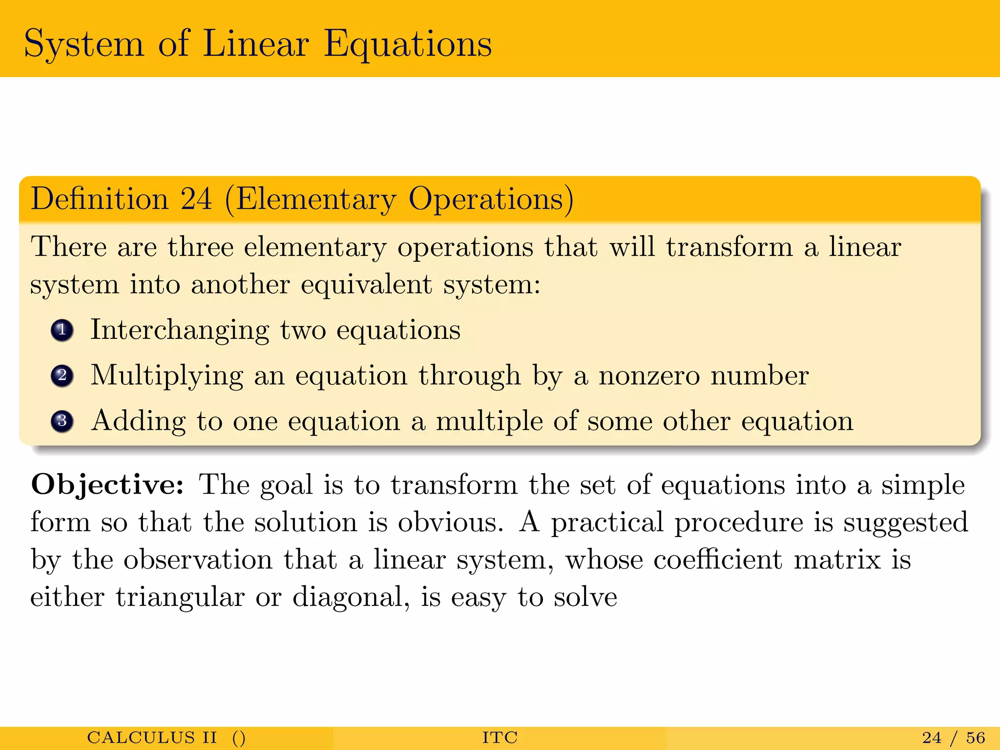 System of Linear Equations
Deﬁnition 24 (Elementary Operations)
There are three elementary operations that will transform a linear
system into another equivalent system:
1 Interchanging two equations
2 Multiplying an equation through by a nonzero number
3 Adding to one equation a multiple of some other equation
Objective: The goal is to transform the set of equations into a simple
form so that the solution is obvious. A practical procedure is suggested
by the observation that a linear system, whose coeﬃcient matrix is
either triangular or diagonal, is easy to solve
CALCULUS II () ITC 24 / 56
 