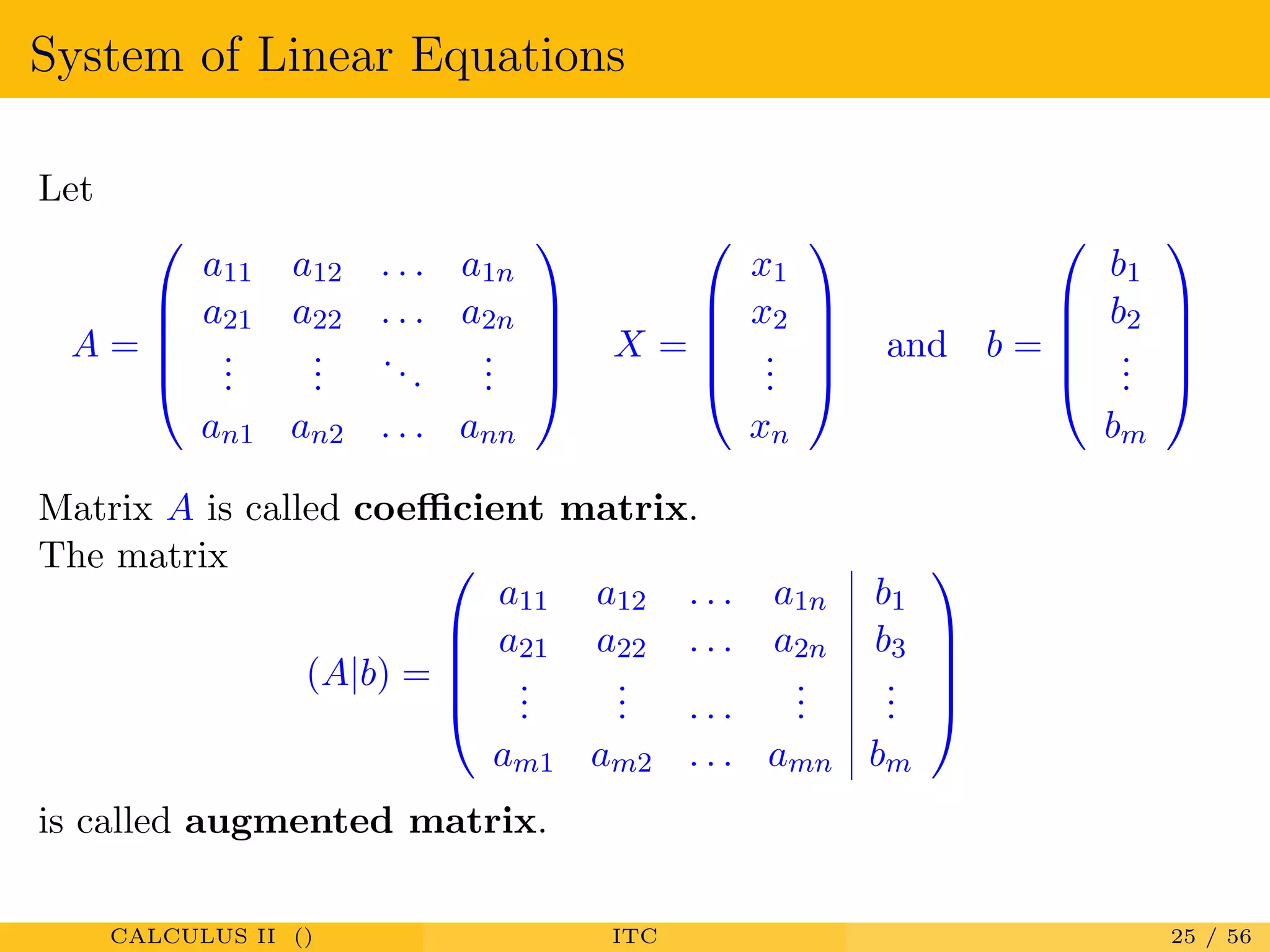 System of Linear Equations
Let
A =





a11 a12 . . . a1n
a21 a22 . . . a2n
...
...
...
...
an1 an2 . . . ann





X =





x1
x2
...
xn





and b =





b1
b2
...
bm





Matrix A is called coeﬃcient matrix.
The matrix
(A|b) =





a11 a12 . . . a1n b1
a21 a22 . . . a2n b3
...
... . . .
...
...
am1 am2 . . . amn bm





is called augmented matrix.
CALCULUS II () ITC 25 / 56
 