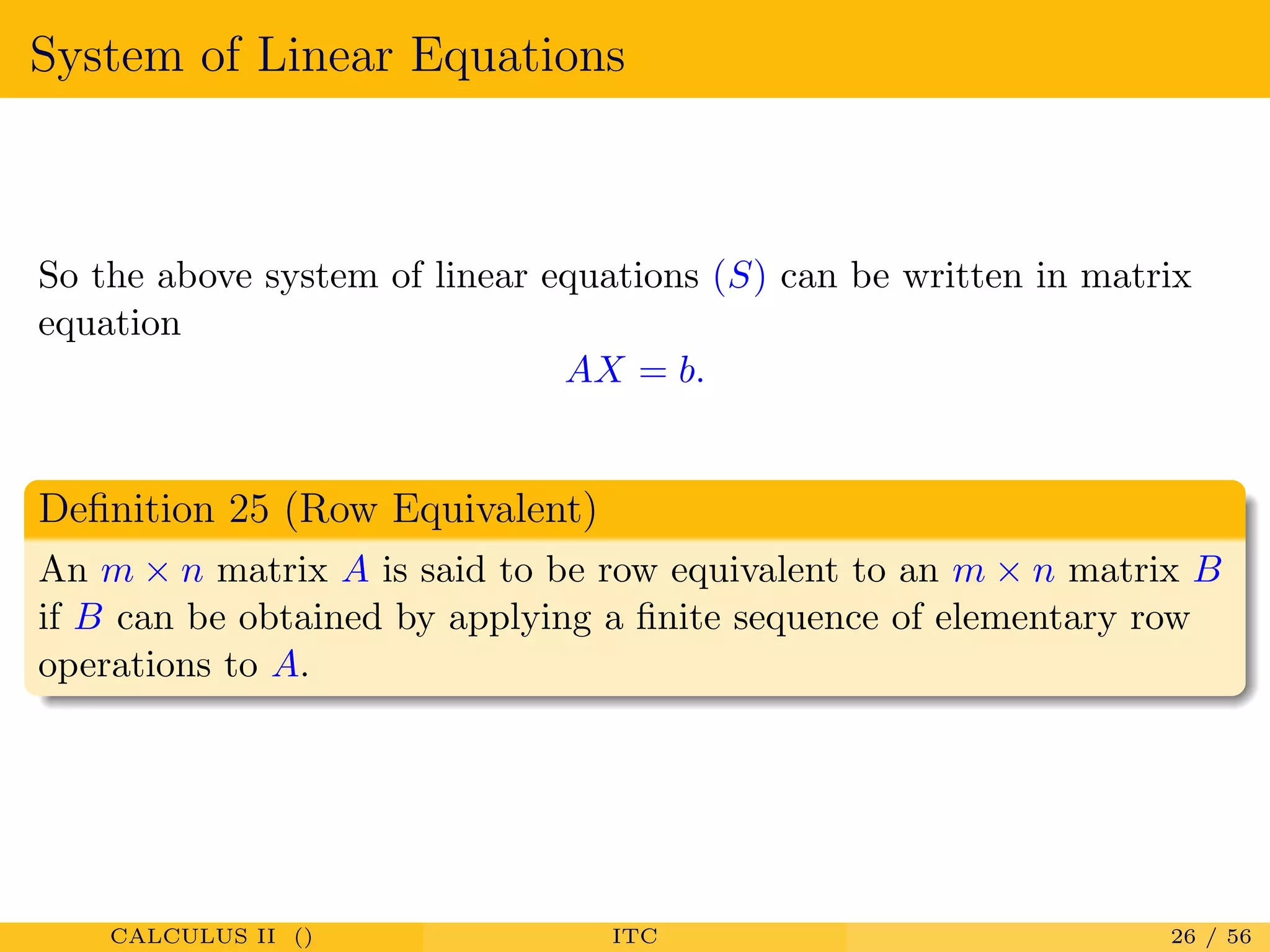 System of Linear Equations
So the above system of linear equations (S) can be written in matrix
equation
AX = b.
Deﬁnition 25 (Row Equivalent)
An m × n matrix A is said to be row equivalent to an m × n matrix B
if B can be obtained by applying a ﬁnite sequence of elementary row
operations to A.
CALCULUS II () ITC 26 / 56
 