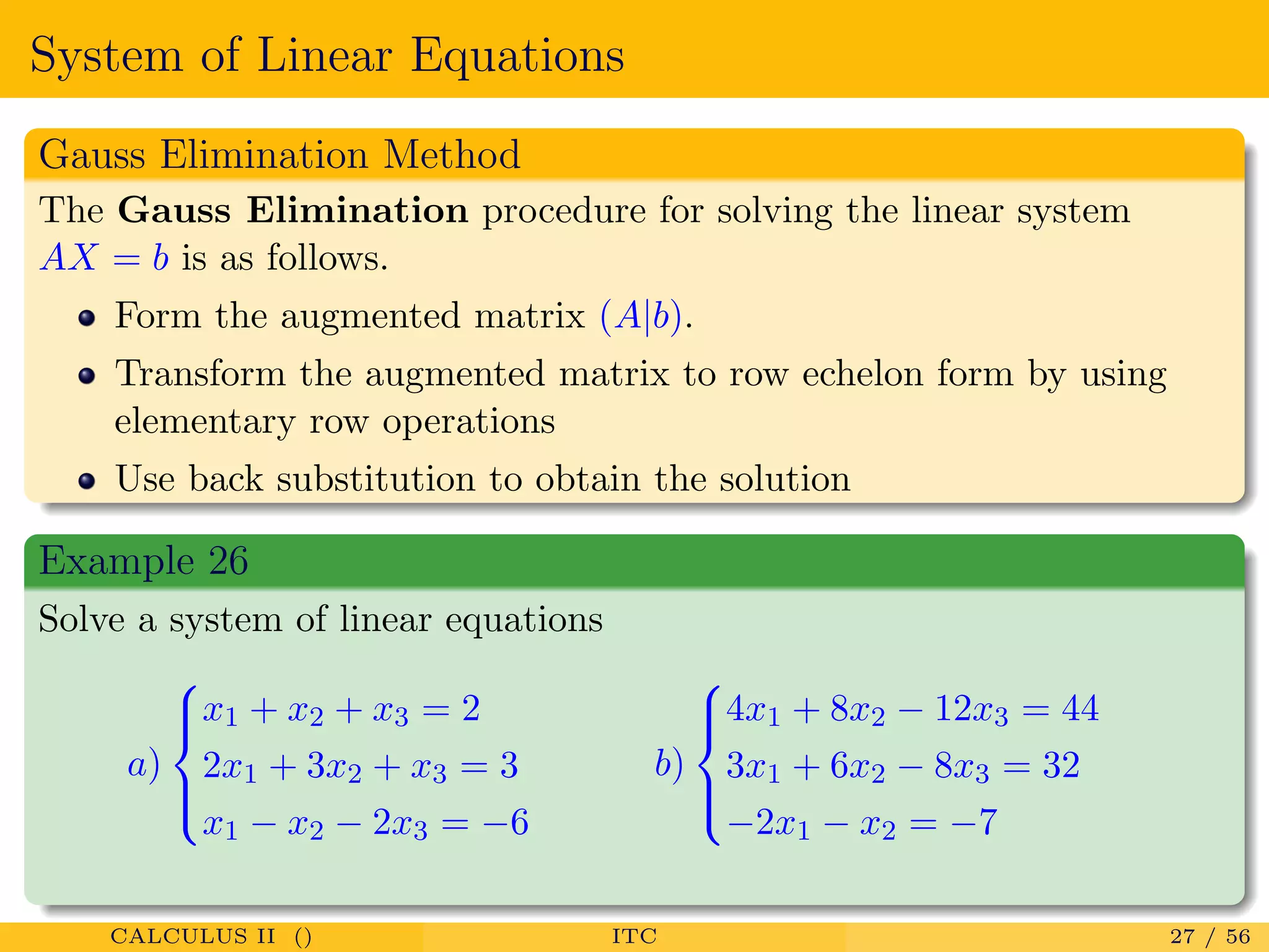 System of Linear Equations
Gauss Elimination Method
The Gauss Elimination procedure for solving the linear system
AX = b is as follows.
Form the augmented matrix (A|b).
Transform the augmented matrix to row echelon form by using
elementary row operations
Use back substitution to obtain the solution
Example 26
Solve a system of linear equations
a)



x1 + x2 + x3 = 2
2x1 + 3x2 + x3 = 3
x1 − x2 − 2x3 = −6
b)



4x1 + 8x2 − 12x3 = 44
3x1 + 6x2 − 8x3 = 32
−2x1 − x2 = −7
CALCULUS II () ITC 27 / 56
 