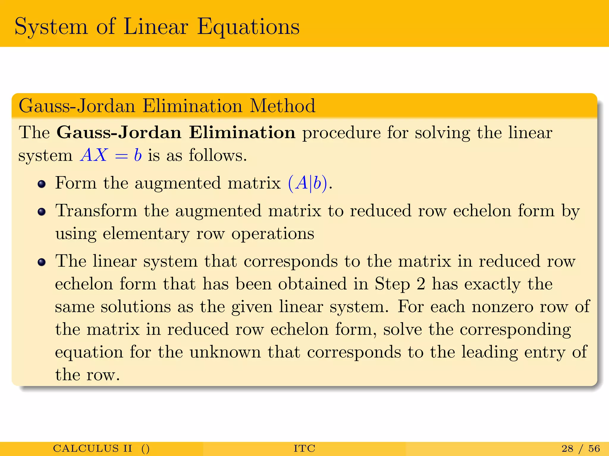 System of Linear Equations
Gauss-Jordan Elimination Method
The Gauss-Jordan Elimination procedure for solving the linear
system AX = b is as follows.
Form the augmented matrix (A|b).
Transform the augmented matrix to reduced row echelon form by
using elementary row operations
The linear system that corresponds to the matrix in reduced row
echelon form that has been obtained in Step 2 has exactly the
same solutions as the given linear system. For each nonzero row of
the matrix in reduced row echelon form, solve the corresponding
equation for the unknown that corresponds to the leading entry of
the row.
CALCULUS II () ITC 28 / 56
 