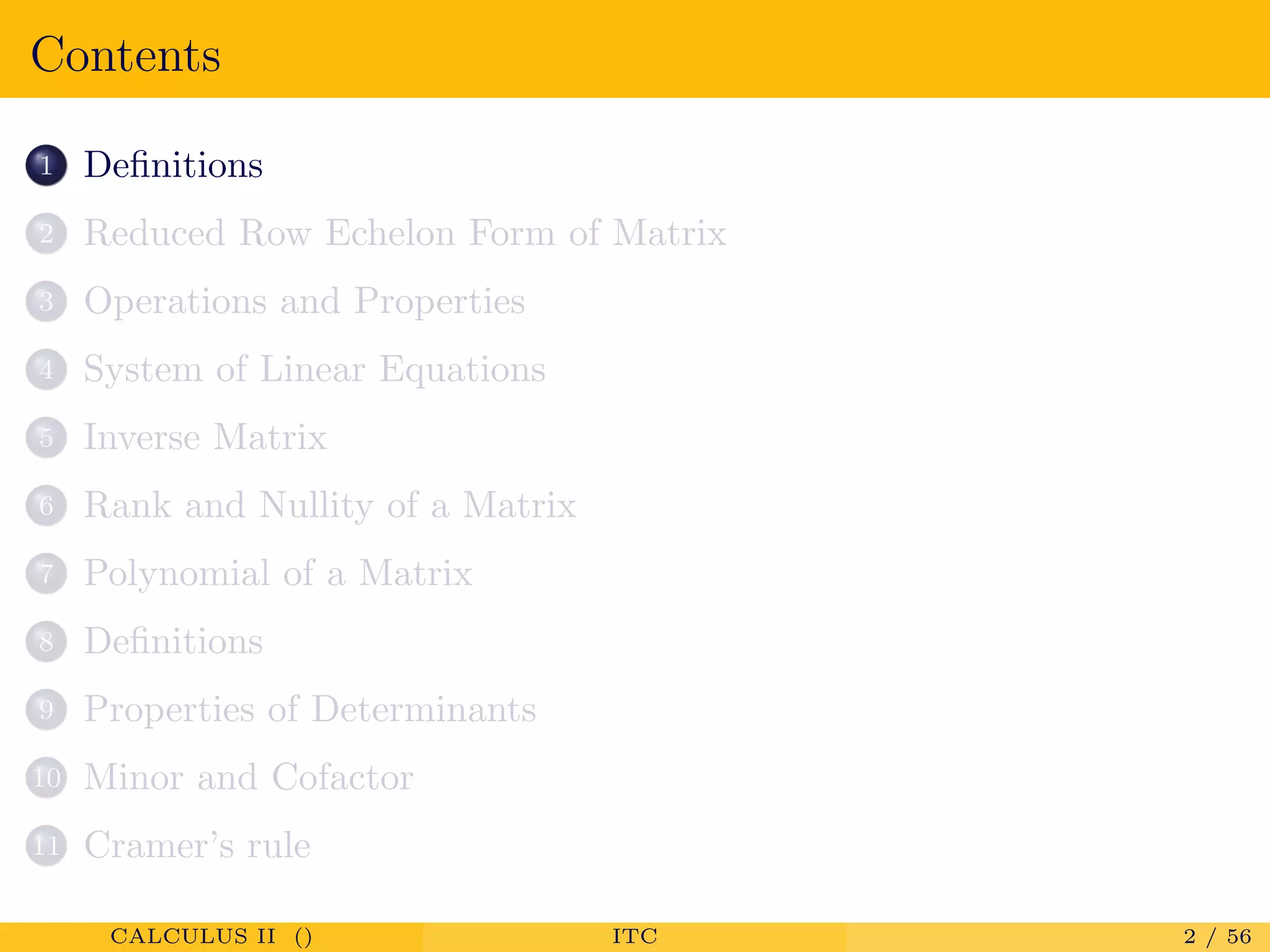 Contents
1 Deﬁnitions
2 Reduced Row Echelon Form of Matrix
3 Operations and Properties
4 System of Linear Equations
5 Inverse Matrix
6 Rank and Nullity of a Matrix
7 Polynomial of a Matrix
8 Deﬁnitions
9 Properties of Determinants
10 Minor and Cofactor
11 Cramer’s rule
CALCULUS II () ITC 2 / 56
 
