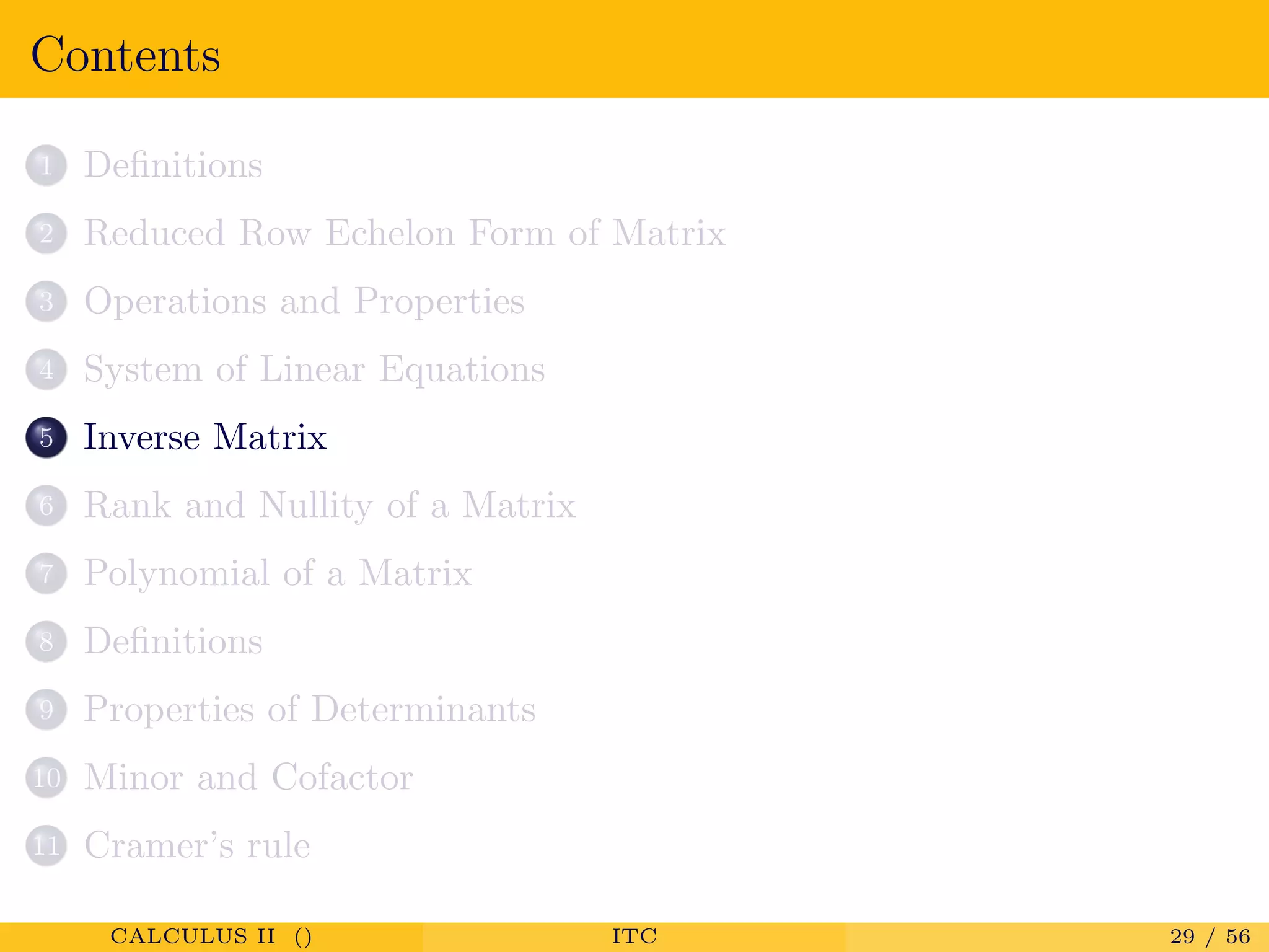 Contents
1 Deﬁnitions
2 Reduced Row Echelon Form of Matrix
3 Operations and Properties
4 System of Linear Equations
5 Inverse Matrix
6 Rank and Nullity of a Matrix
7 Polynomial of a Matrix
8 Deﬁnitions
9 Properties of Determinants
10 Minor and Cofactor
11 Cramer’s rule
CALCULUS II () ITC 29 / 56
 