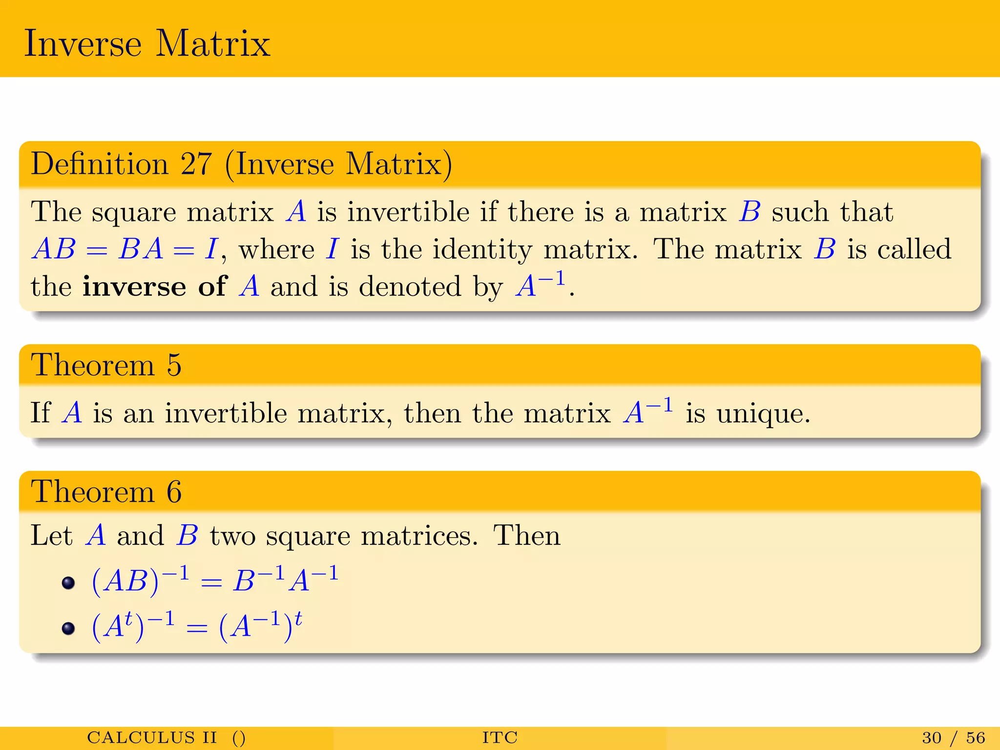 Inverse Matrix
Deﬁnition 27 (Inverse Matrix)
The square matrix A is invertible if there is a matrix B such that
AB = BA = I, where I is the identity matrix. The matrix B is called
the inverse of A and is denoted by A−1.
Theorem 5
If A is an invertible matrix, then the matrix A−1 is unique.
Theorem 6
Let A and B two square matrices. Then
(AB)−1 = B−1A−1
(At)−1 = (A−1)t
CALCULUS II () ITC 30 / 56
 
