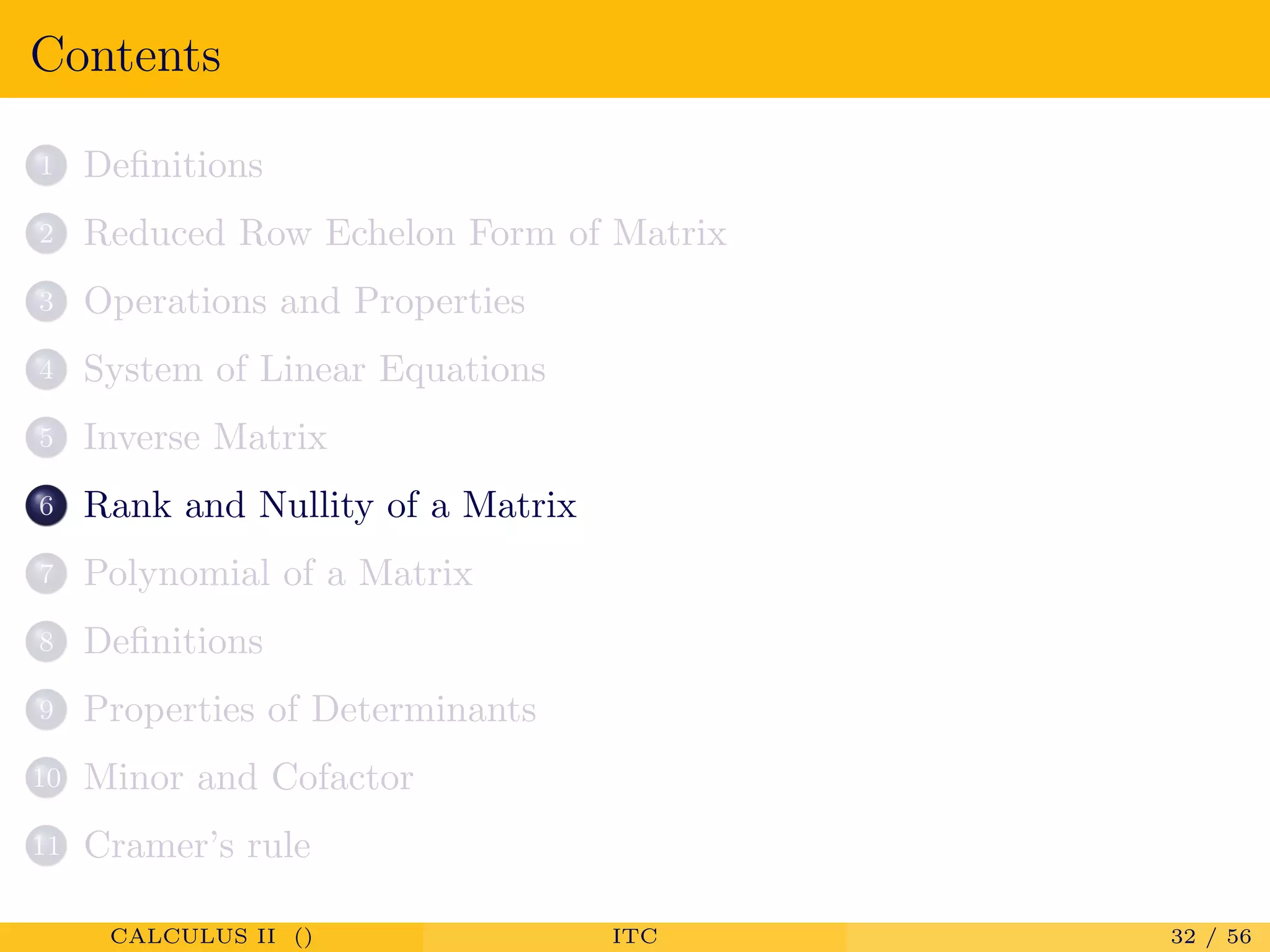 Contents
1 Deﬁnitions
2 Reduced Row Echelon Form of Matrix
3 Operations and Properties
4 System of Linear Equations
5 Inverse Matrix
6 Rank and Nullity of a Matrix
7 Polynomial of a Matrix
8 Deﬁnitions
9 Properties of Determinants
10 Minor and Cofactor
11 Cramer’s rule
CALCULUS II () ITC 32 / 56
 