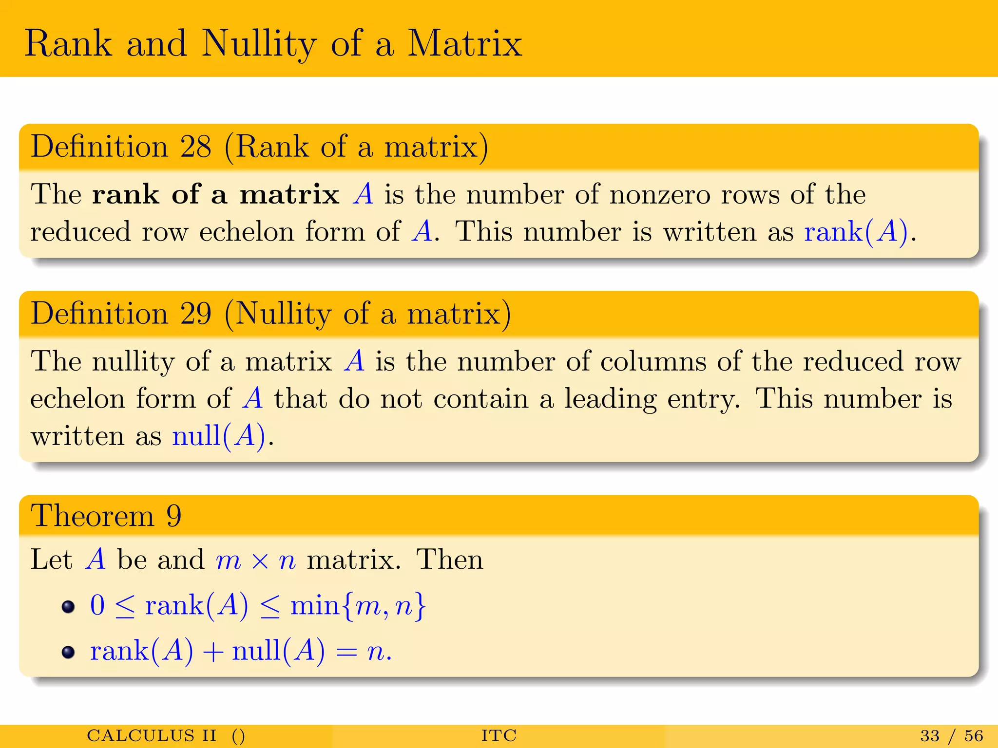 Rank and Nullity of a Matrix
Deﬁnition 28 (Rank of a matrix)
The rank of a matrix A is the number of nonzero rows of the
reduced row echelon form of A. This number is written as rank(A).
Deﬁnition 29 (Nullity of a matrix)
The nullity of a matrix A is the number of columns of the reduced row
echelon form of A that do not contain a leading entry. This number is
written as null(A).
Theorem 9
Let A be and m × n matrix. Then
0 ≤ rank(A) ≤ min{m, n}
rank(A) + null(A) = n.
CALCULUS II () ITC 33 / 56
 