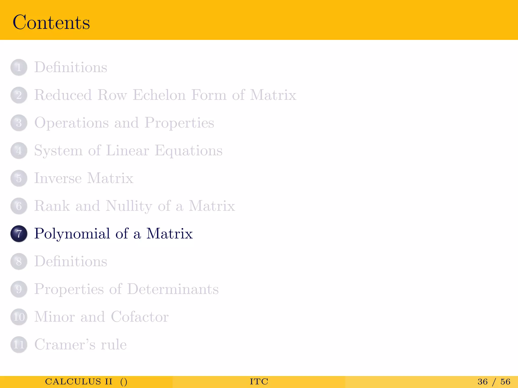 Contents
1 Deﬁnitions
2 Reduced Row Echelon Form of Matrix
3 Operations and Properties
4 System of Linear Equations
5 Inverse Matrix
6 Rank and Nullity of a Matrix
7 Polynomial of a Matrix
8 Deﬁnitions
9 Properties of Determinants
10 Minor and Cofactor
11 Cramer’s rule
CALCULUS II () ITC 36 / 56
 