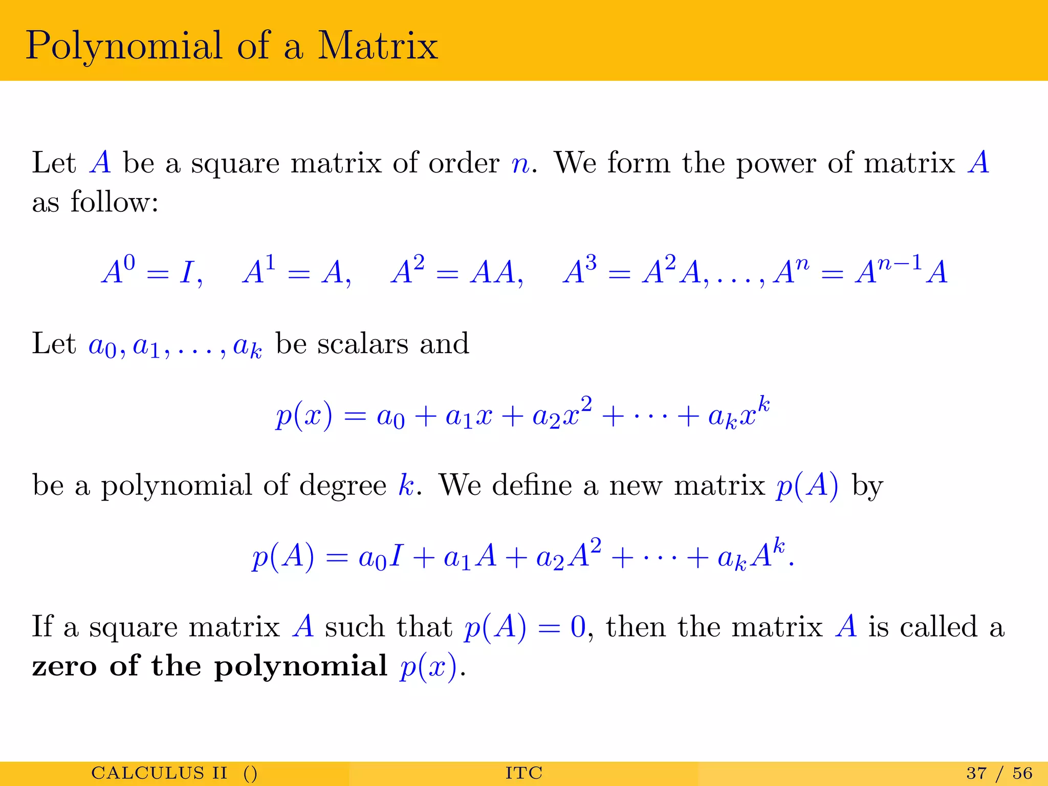 Polynomial of a Matrix
Let A be a square matrix of order n. We form the power of matrix A
as follow:
A0
= I, A1
= A, A2
= AA, A3
= A2
A, . . . , An
= An−1
A
Let a0, a1, . . . , ak be scalars and
p(x) = a0 + a1x + a2x2
+ · · · + akxk
be a polynomial of degree k. We deﬁne a new matrix p(A) by
p(A) = a0I + a1A + a2A2
+ · · · + akAk
.
If a square matrix A such that p(A) = 0, then the matrix A is called a
zero of the polynomial p(x).
CALCULUS II () ITC 37 / 56
 