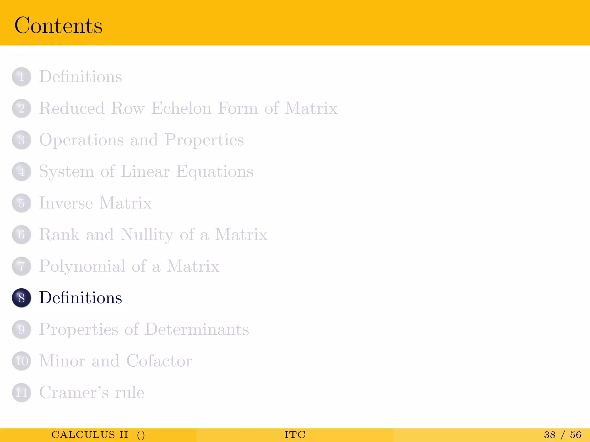 Contents
1 Deﬁnitions
2 Reduced Row Echelon Form of Matrix
3 Operations and Properties
4 System of Linear Equations
5 Inverse Matrix
6 Rank and Nullity of a Matrix
7 Polynomial of a Matrix
8 Deﬁnitions
9 Properties of Determinants
10 Minor and Cofactor
11 Cramer’s rule
CALCULUS II () ITC 38 / 56
 