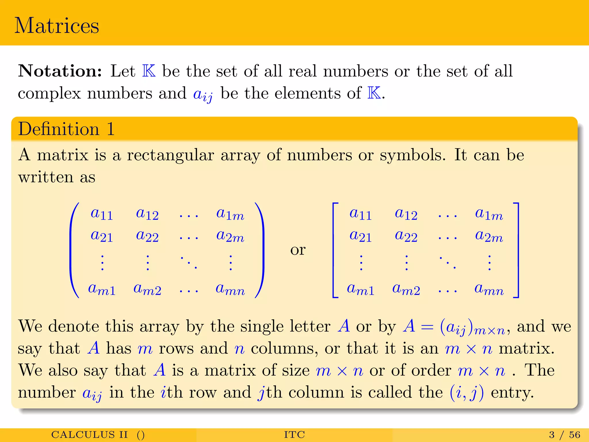 Matrices
Notation: Let K be the set of all real numbers or the set of all
complex numbers and aij be the elements of K.
Deﬁnition 1
A matrix is a rectangular array of numbers or symbols. It can be
written as





a11 a12 . . . a1m
a21 a22 . . . a2m
...
...
...
...
am1 am2 . . . amn





or





a11 a12 . . . a1m
a21 a22 . . . a2m
...
...
...
...
am1 am2 . . . amn





We denote this array by the single letter A or by A = (aij)m×n, and we
say that A has m rows and n columns, or that it is an m × n matrix.
We also say that A is a matrix of size m × n or of order m × n . The
number aij in the ith row and jth column is called the (i, j) entry.
CALCULUS II () ITC 3 / 56
 