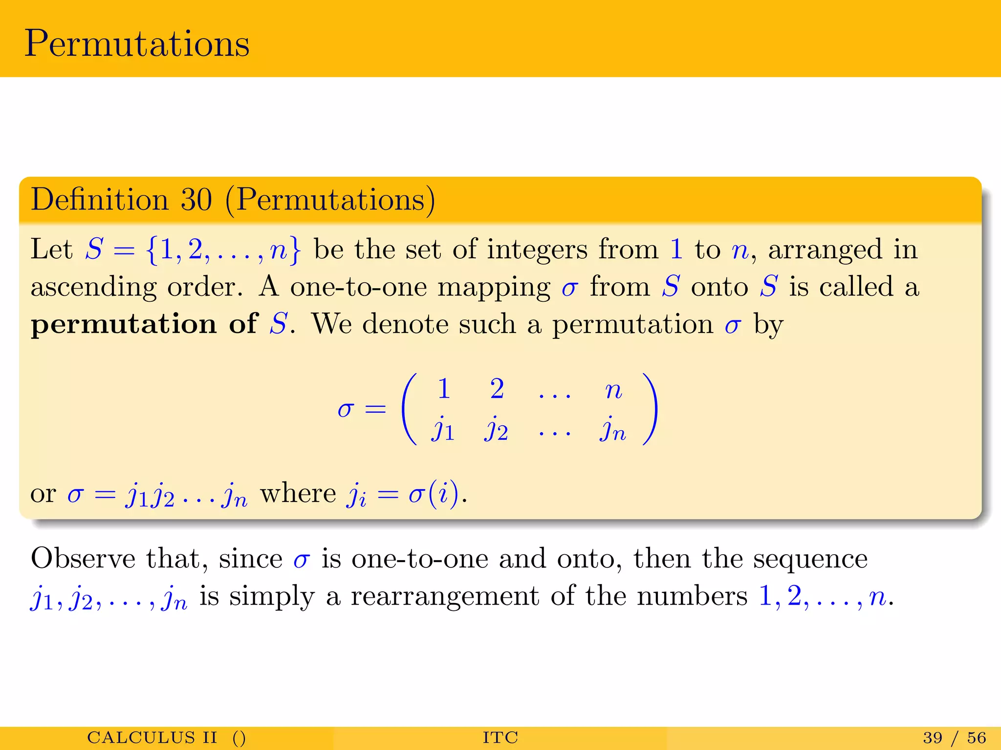 Permutations
Deﬁnition 30 (Permutations)
Let S = {1, 2, . . . , n} be the set of integers from 1 to n, arranged in
ascending order. A one-to-one mapping σ from S onto S is called a
permutation of S. We denote such a permutation σ by
σ =
1 2 . . . n
j1 j2 . . . jn
or σ = j1j2 . . . jn where ji = σ(i).
Observe that, since σ is one-to-one and onto, then the sequence
j1, j2, . . . , jn is simply a rearrangement of the numbers 1, 2, . . . , n.
CALCULUS II () ITC 39 / 56
 